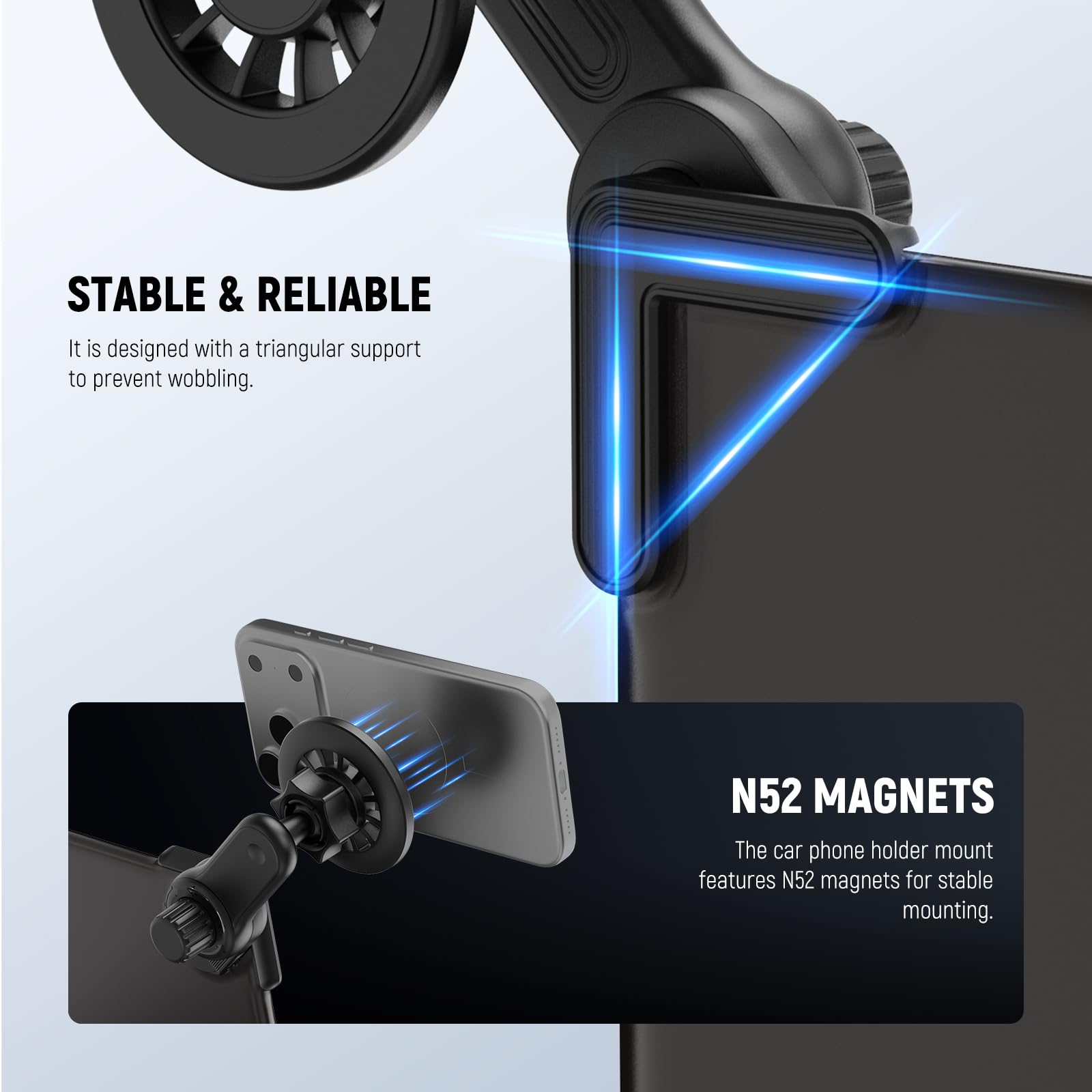 STABLE & RELIABLE  
It is designed with a triangular support to prevent wobbling.

N52 MAGNETS  
The car phone holder mount features N52 magnets for stable mounting.