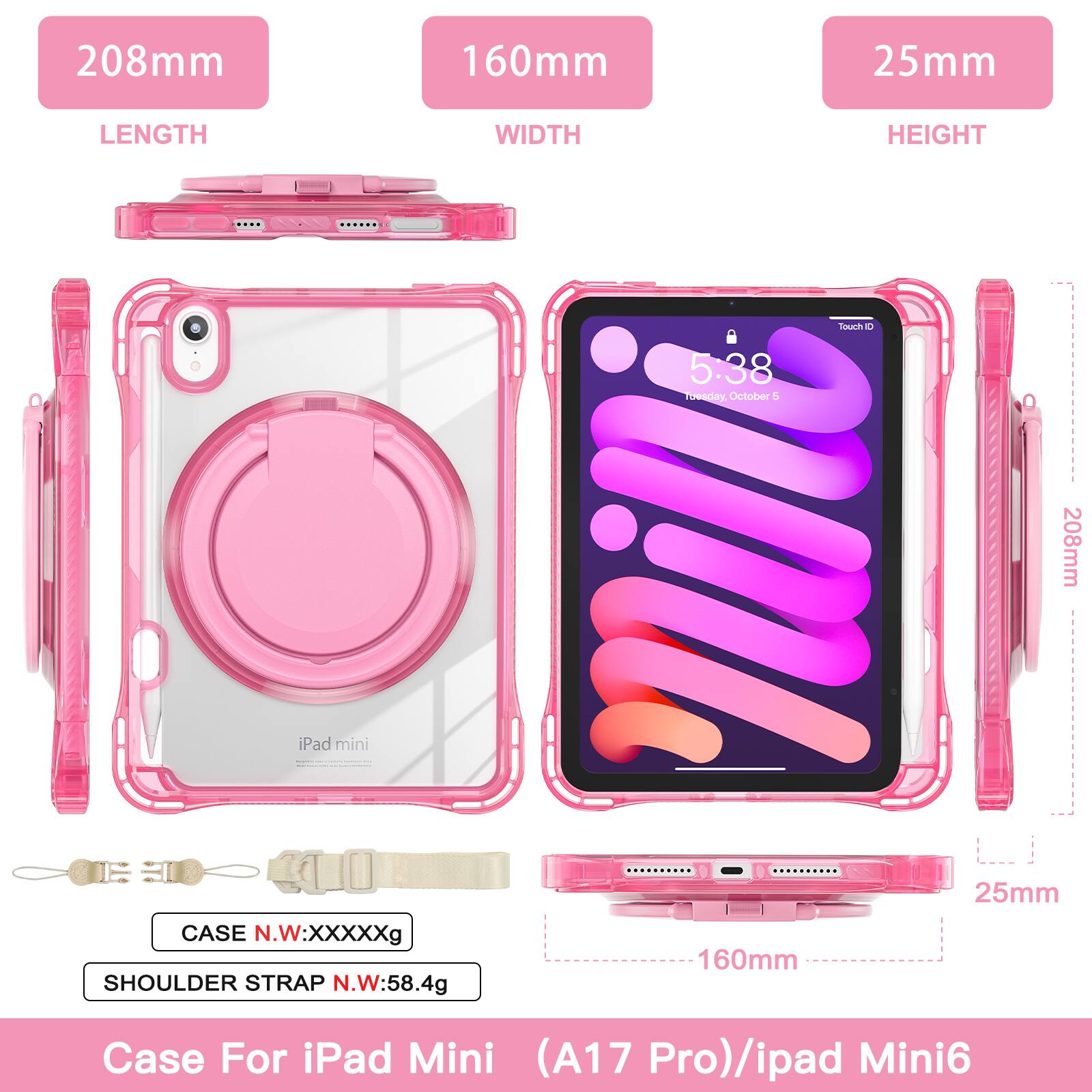208mm 160mm 25mm LENGTH WIDTH HEIGHT

5:38
Tuesday, October 5

208mm iPad mini | CASE N.W:XXXXXg SHOULDER STRAP N.W:58.4g

Case For iPad Mini (A17 Pro)/ipad Mini6