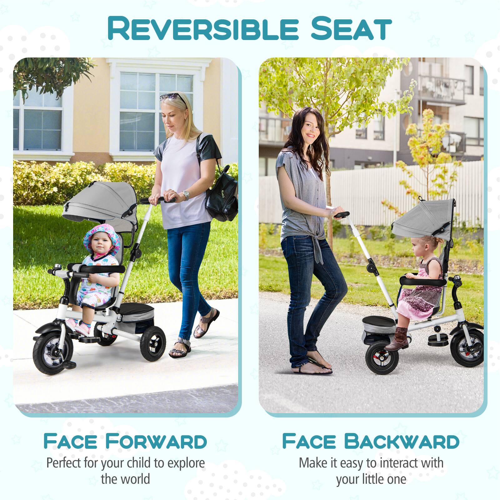 REVERSIBLE SEAT

FACE FORWARD  
Perfect for your child to explore the world

FACE BACKWARD  
Make it easy to interact with your little one