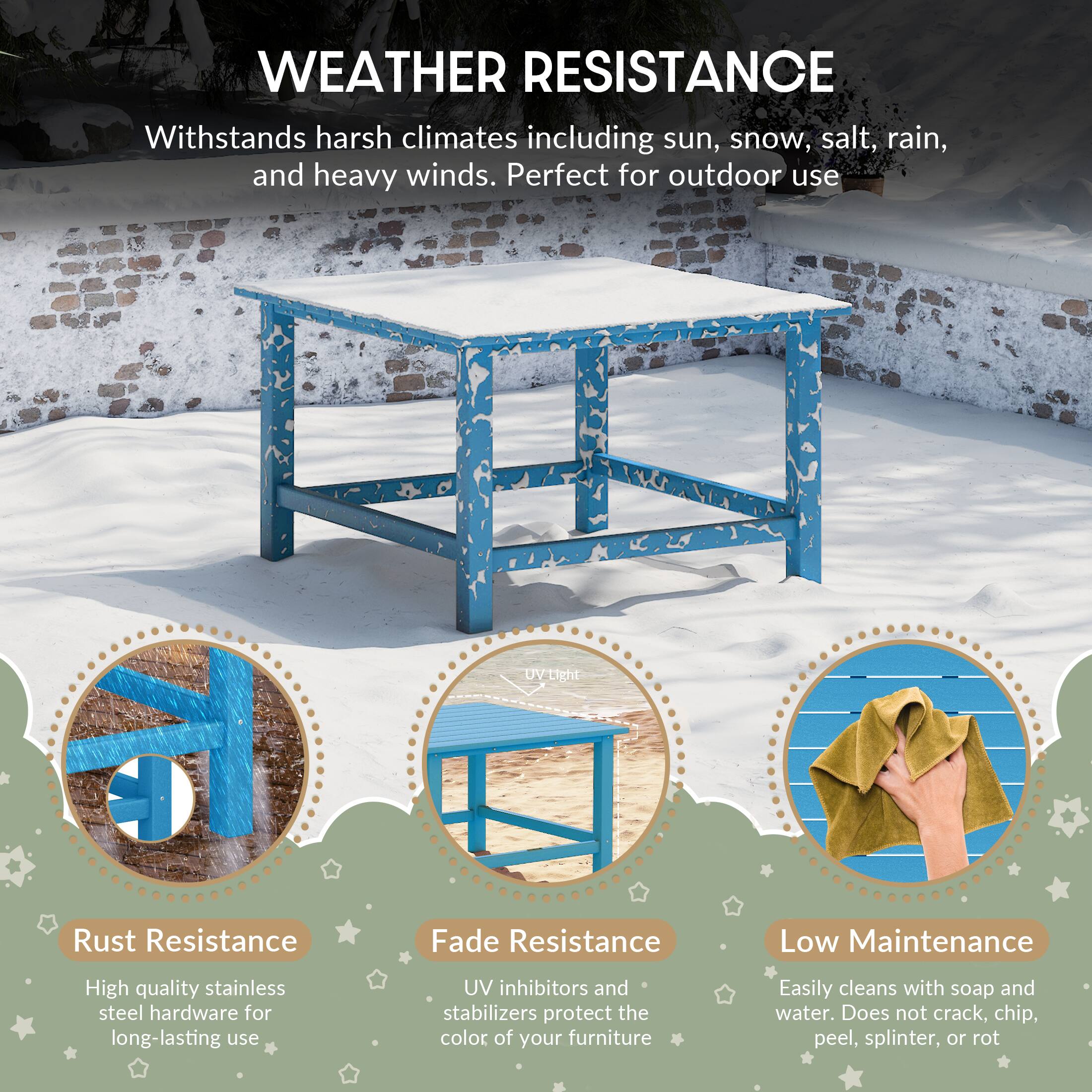 WEATHER RESISTANCE

Withstands harsh climates including sun, snow, salt, rain, and heavy winds. Perfect for outdoor use

Rust Resistance
High quality stainless steel hardware for long-lasting use

Fade Resistance
UV inhibitors and stabilizers protect the color of your furniture

Low Maintenance
Easily cleans with soap and water. Does not crack, chip, peel, splinter, or rot