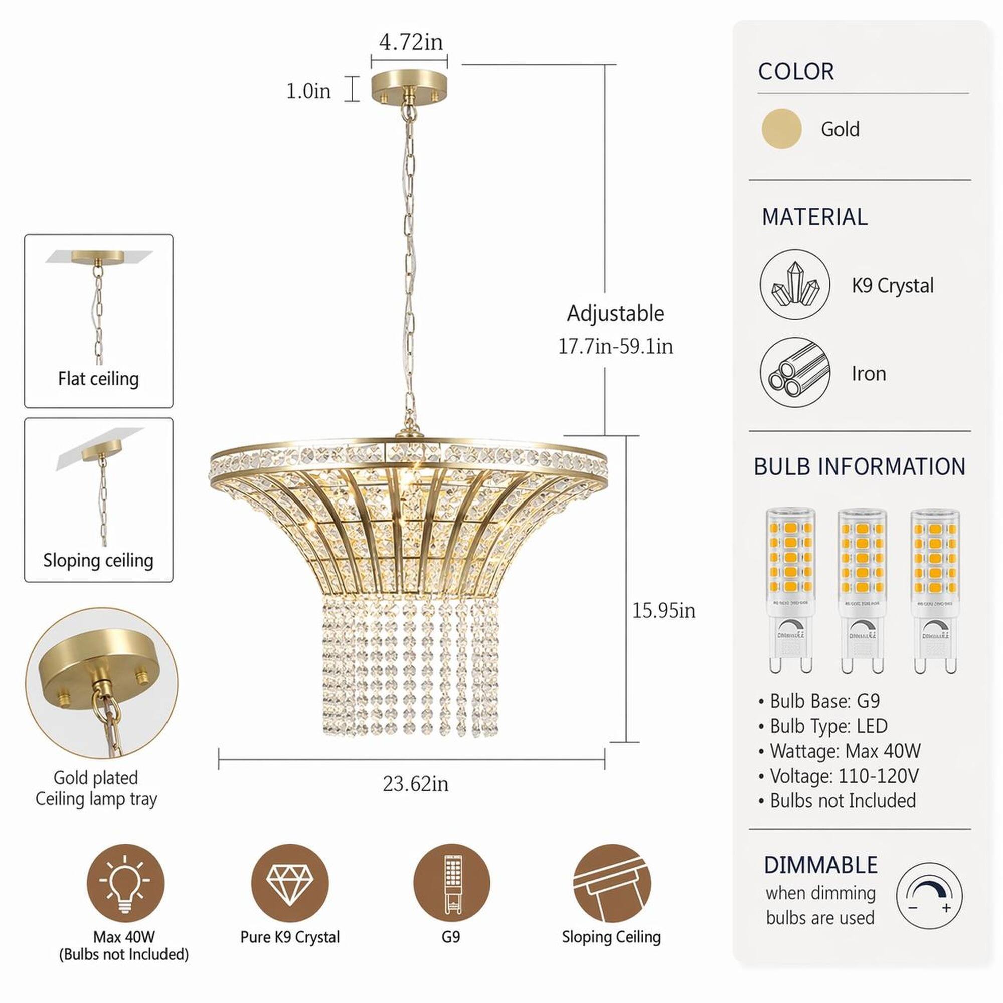 1.0in  
4.72in  
COLOR  
Gold  
MATERIAL  
Flat ceiling  
Adjustable 17.7in-59.1in  
K9 Crystal Iron  
BULB INFORMATION  
Sloping ceiling  
15.95in  
K/BE - - -  
0000000  
Gold plated Ceiling lamp tray  
23.62in  
Bulb Base: G9  
Bulb Type: LED  
Wattage: Max 40W  
Voltage: 110-120V  
Bulbs not Included  
Max 40W (Bulbs not Included)  
Pure K9 Crystal  
G9  
Sloping Ceiling  
DIMMABLE when dimming bulbs are used