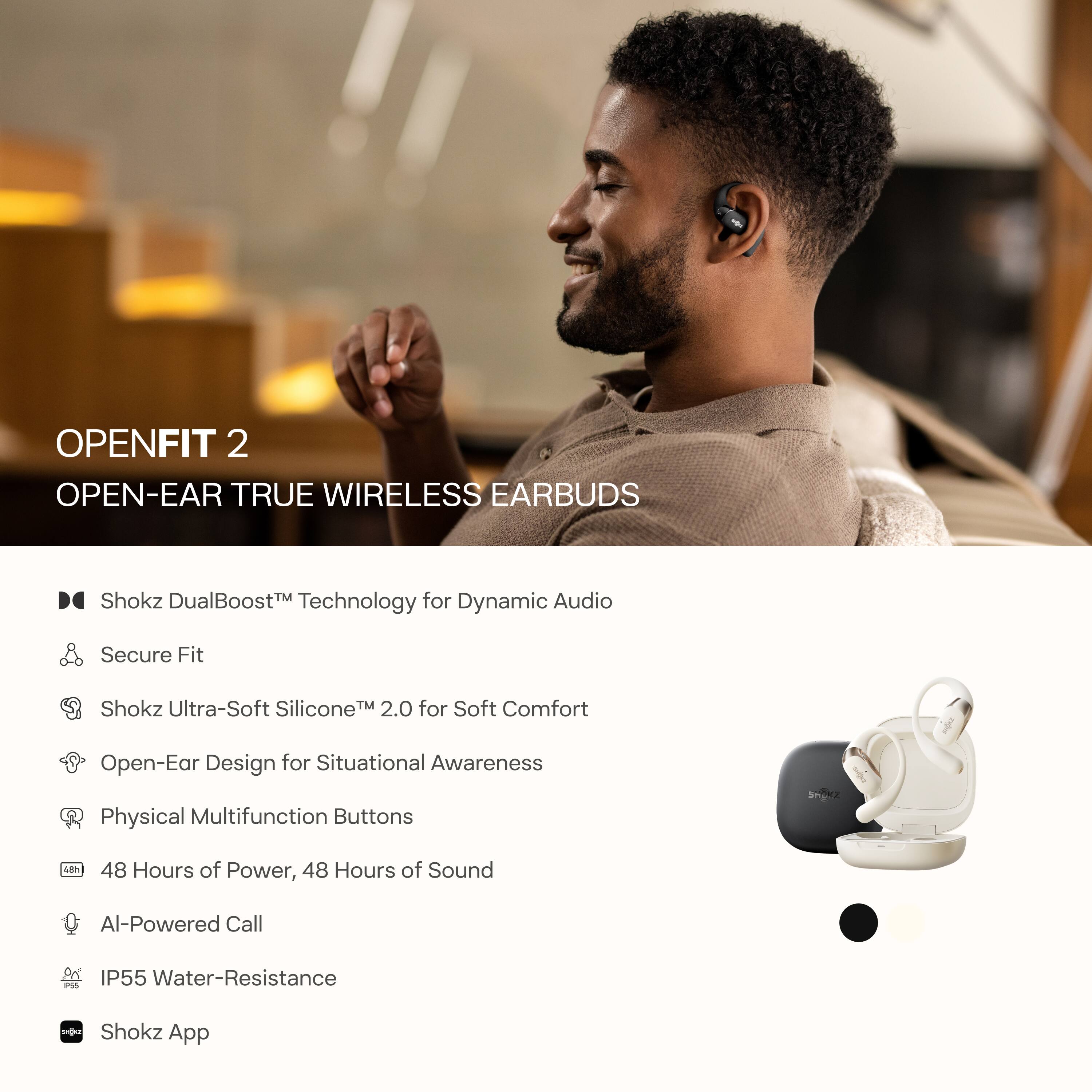 OPENFIT 2  
OPEN-EAR TRUE WIRELESS EARBUDS  

- Shokz DualBoost™ Technology for Dynamic Audio  
- Secure Fit  
- Shokz Ultra-Soft Silicone™ 2.0 for Soft Comfort  
- Open-Ear Design for Situational Awareness  
- Physical Multifunction Buttons  
- 48 Hours of Power, 48 Hours of Sound  
- AI-Powered Call  
- IP55 Water-Resistance  
- Shokz App
