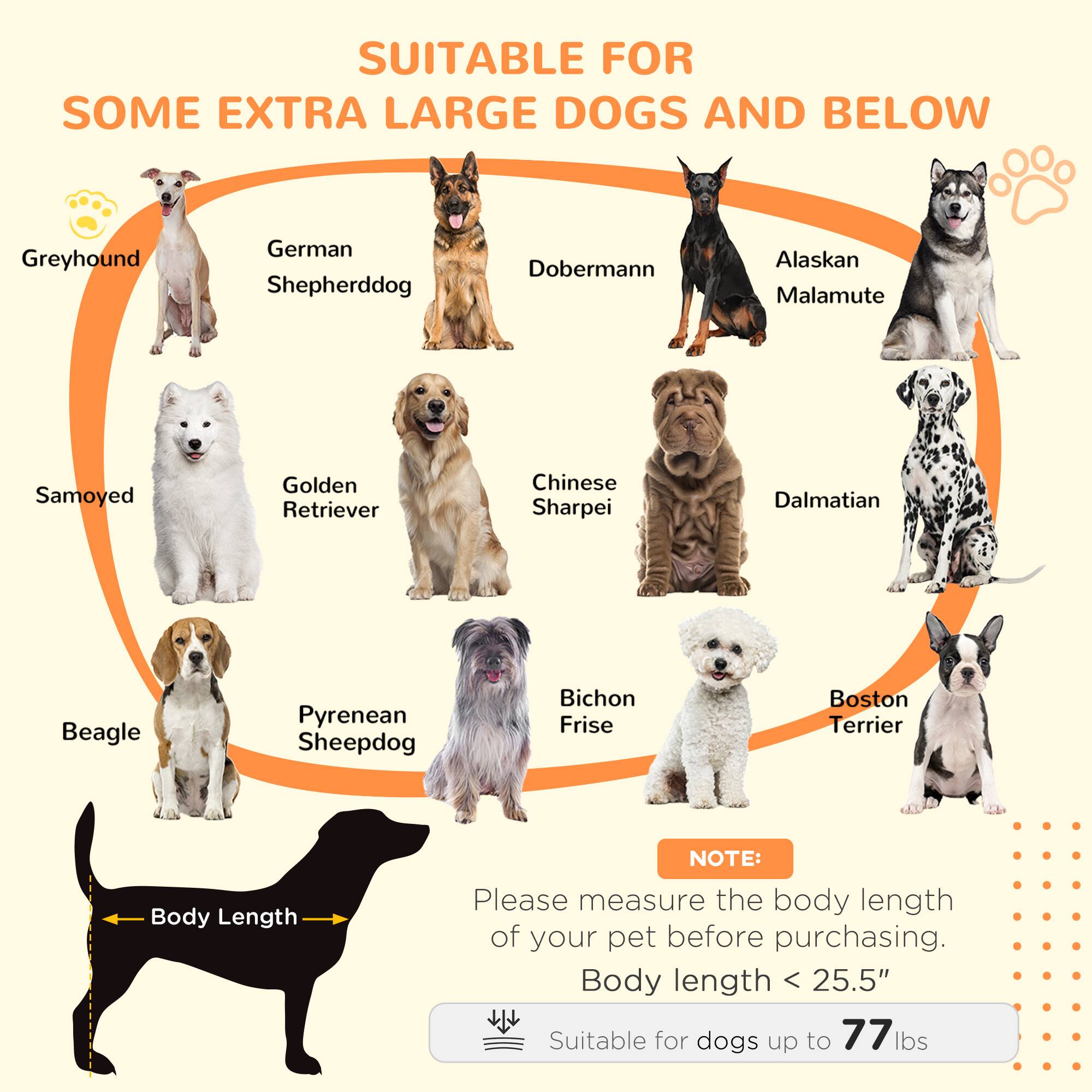 SUITABLE FOR SOME EXTRA LARGE DOGS AND BELOW

- Greyhound
- German Shepherddog
- Doberman
- Alaskan Malamute
- Samoyed
- Golden Retriever
- Chinese Sharpei
- Dalmatian
- Beagle
- Pyrenean Sheepdog
- Bichon Frise
- Boston Terrier

NOTE: Please measure the body length of your pet before purchasing. Body length < 25.5" Suitable for dogs up to 77 lbs