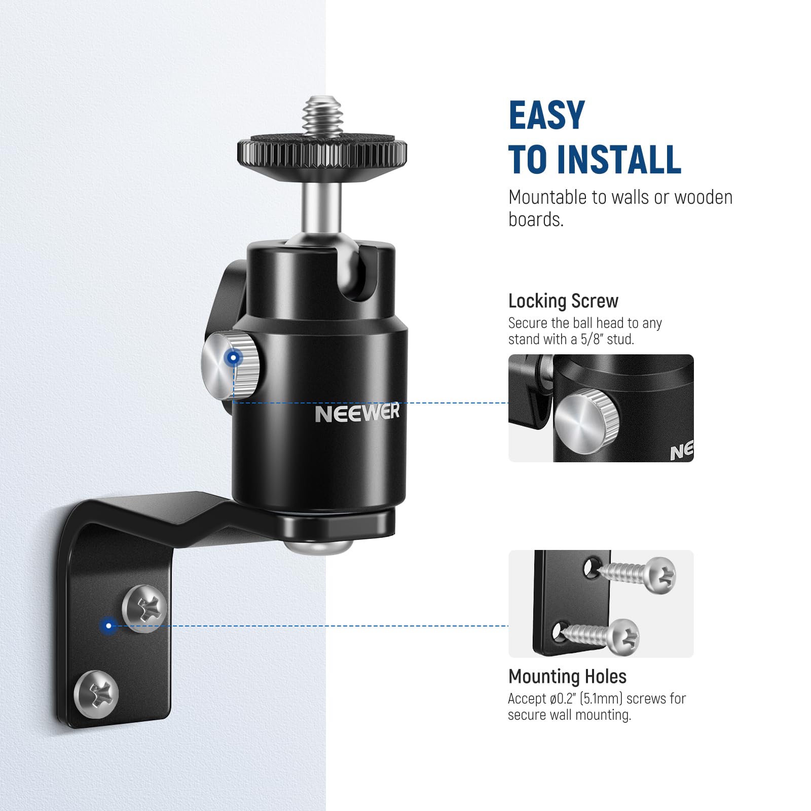 EASY TO INSTALL  
Mountable to walls or wooden boards.  

Locking Screw  
Secure the ball head to any stand with a 5/8" stud.  

Mounting Holes  
Accept #00.2 (5.1mm) screws for secure wall mounting.