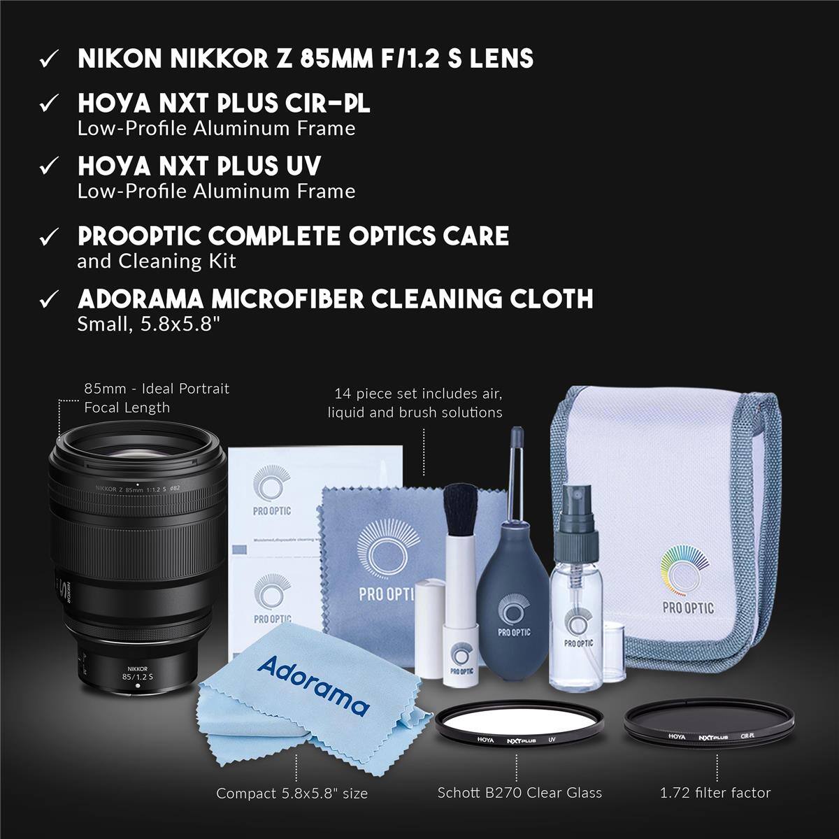 NIKON NIKKOR Z 85MM F/1.2 S LENS

HOYA NXT PLUS CIR-PL
Low-Profile Aluminum Frame

HOYA NXT PLUS UV
Low-Profile Aluminum Frame

PROOPTIC COMPLETE OPTICS CARE and Cleaning Kit

ADORAMA MICROFIBER CLEANING CLOTH
Small, 5.8x5.8"

85mm - Ideal Portrait Focal Length

14 piece set includes air, liquid and brush solutions

Compact 5.8x5.8" size

Schott B270 Clear Glass

1.72 filter factor