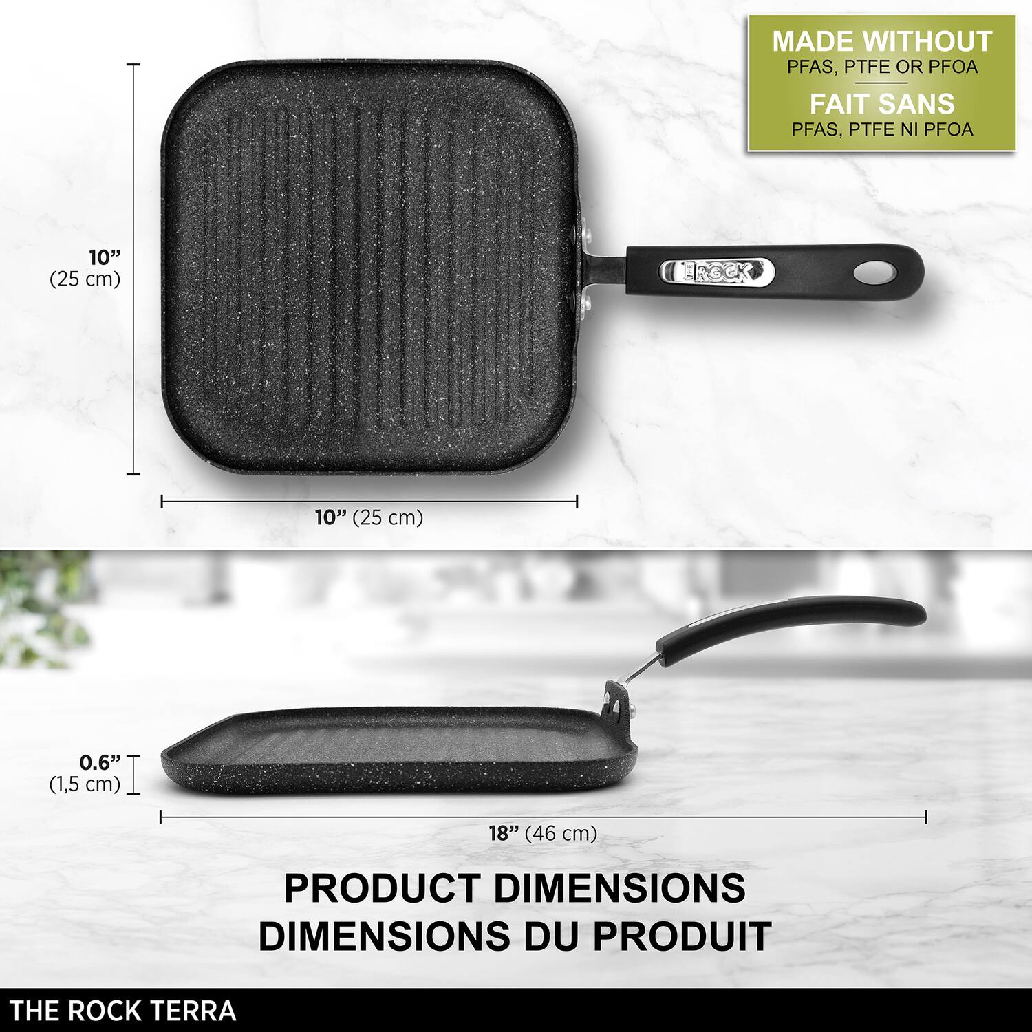 MADE WITHOUT PFAS, PTFE OR PFOA  
FAIT SANS PFAS, PTFE NI PFOA  

10" (25 cm)  
0.6" (1,5 cm)  
18" (46 cm)  

PRODUCT DIMENSIONS  
DIMENSIONS DU PRODUIT  

THE ROCK TERRA