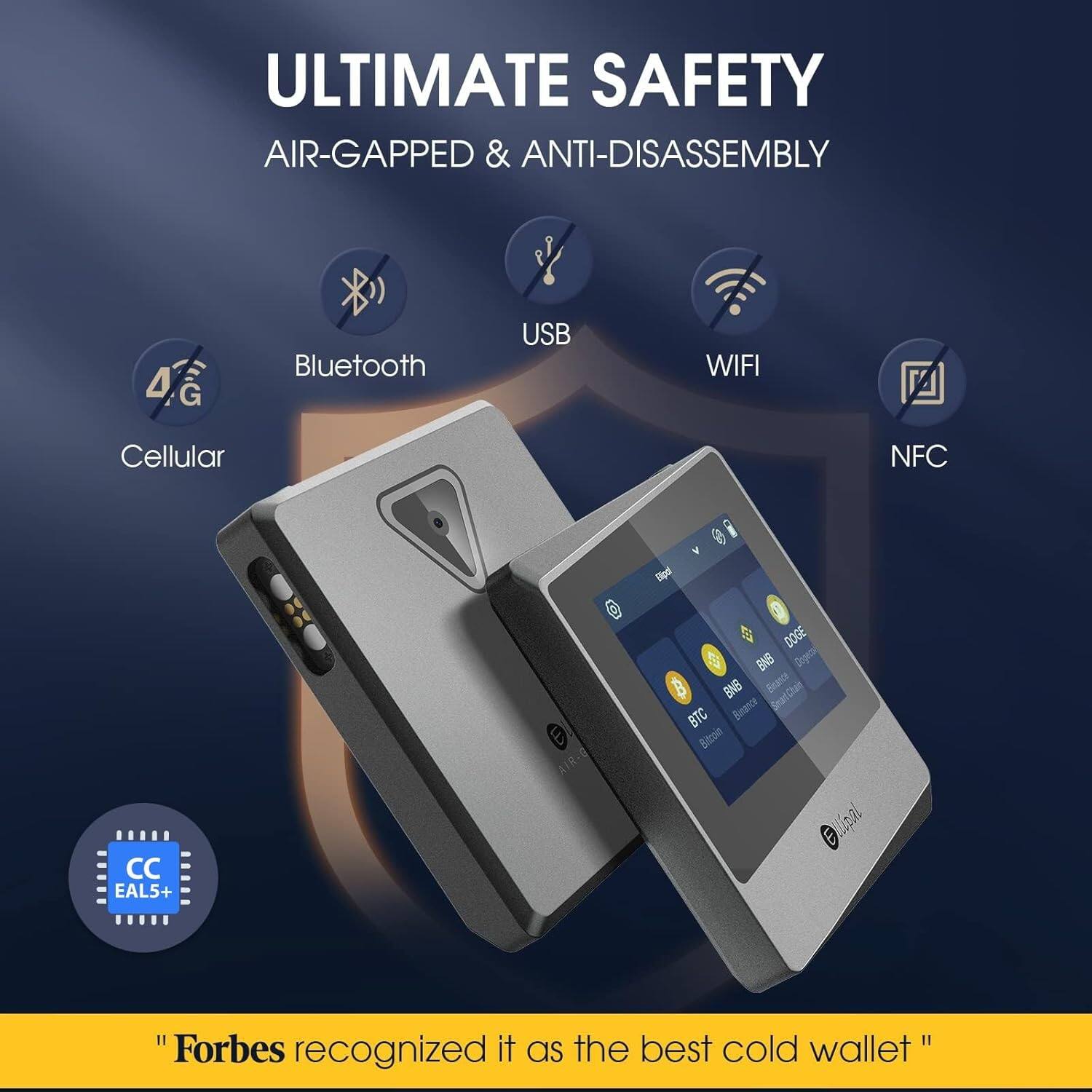 ULTIMATE SAFETY  
AIR-GAPPED & ANTI-DISASSEMBLY  

4G  
Bluetooth  
Cellular  
USB  
WIFI  
NFC  

EAL5+  

"Forbes recognized it as the best cold wallet"