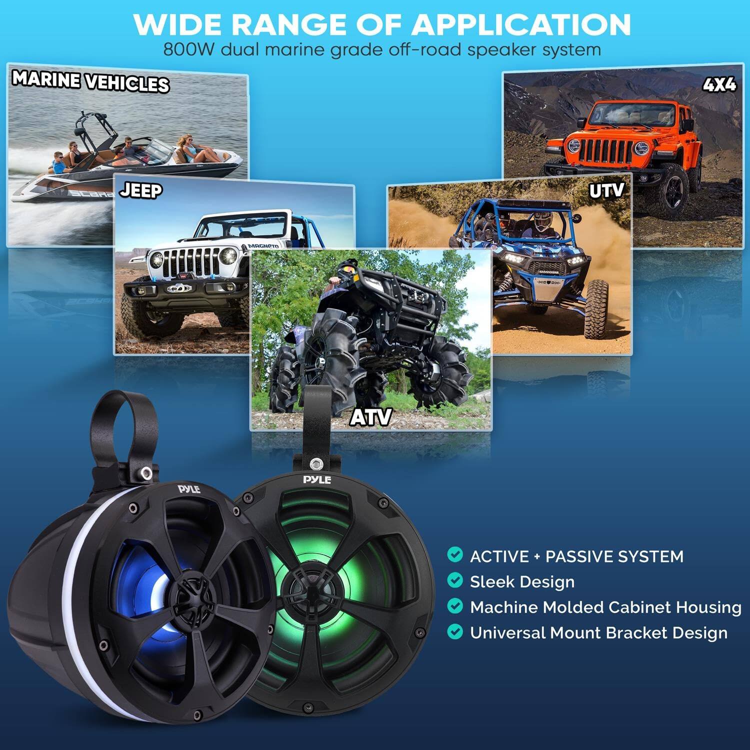 WIDE RANGE OF APPLICATION  
800W dual marine grade off-road speaker system  

MARINE VEHICLES  
4X4  
JEEP  
UTV  
ATV  

PYLE ACTIVE + PASSIVE SYSTEM  
Sleek Design  
Machine Molded Cabinet Housing  
Universal Mount Bracket Design