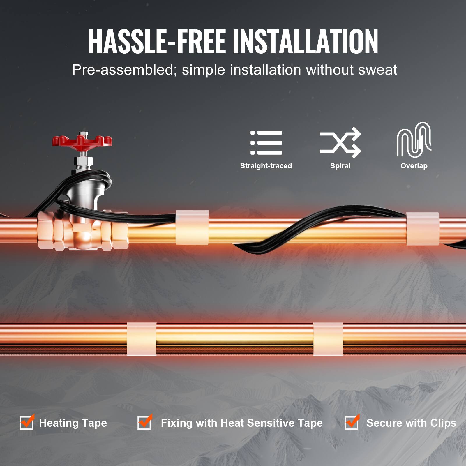 HASSLE-FREE INSTALLATION

Pre-assembled; simple installation without sweat

Straight-traced Spiral Overlap

Heating Tape
Fixing with Heat Sensitive Tape
Secure with Clips