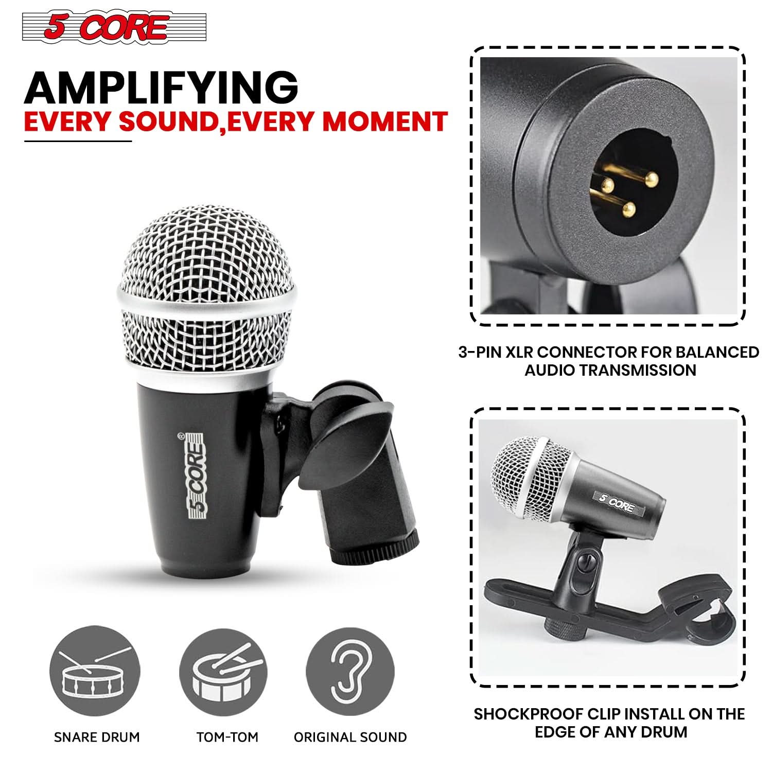 5 CORE

AMPLIFYING EVERY SOUND, EVERY MOMENT

3-PIN XLR CONNECTOR FOR BALANCED AUDIO TRANSMISSION

SHOCKPROOF CLIP INSTALL ON THE EDGE OF ANY DRUM

SNARE DRUM

TOM-TOM

ORIGINAL SOUND