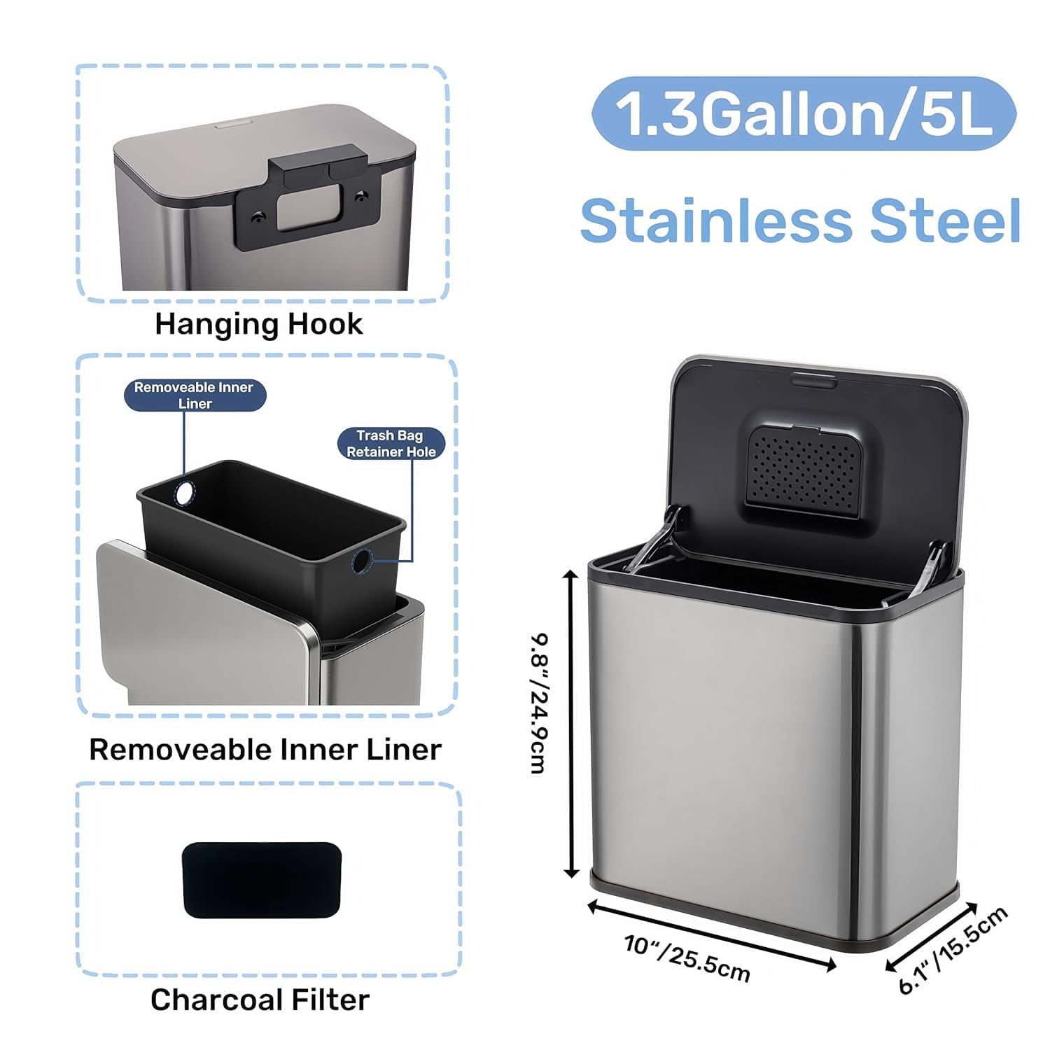 1.3 Gallon/5L Stainless Steel  
Hanging Hook  
Removable Inner Liner  
Trash Bag Retainer Hole  
Charcoal Filter  

Dimensions:  
9.8"/24.9cm  
10"/25.5cm  
6.1"/15.5cm
