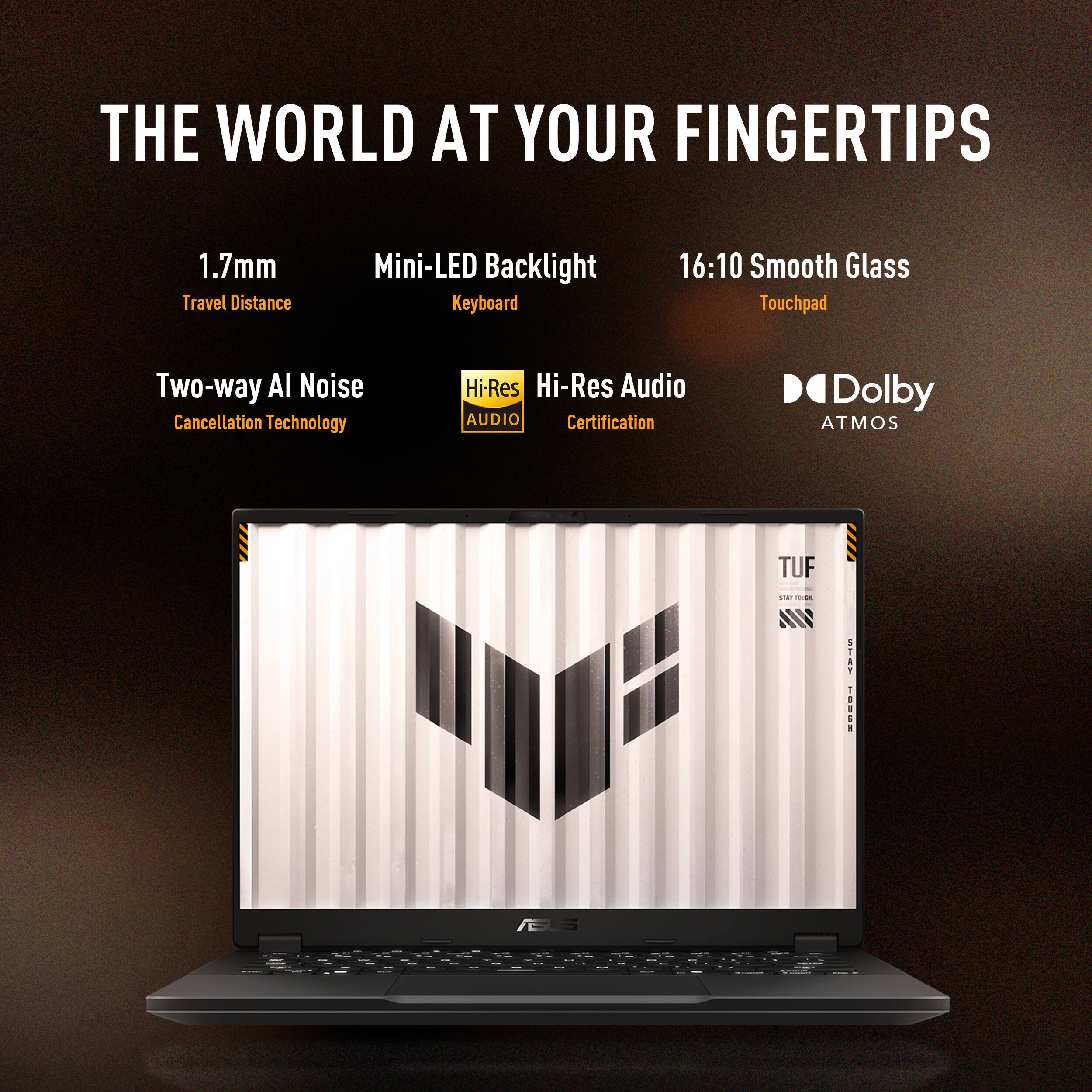 The World at Your Fingertips:

1.7mm Travel Distance Mini-LED Backlight Keyboard
16:10 Smooth Glass Touchpad
Two-way Al Noise Cancellation Technology
Hi-Res Hi-Res Audio
AUDIO Certification
Dolby ATMOS
TUF Gaming Laptop