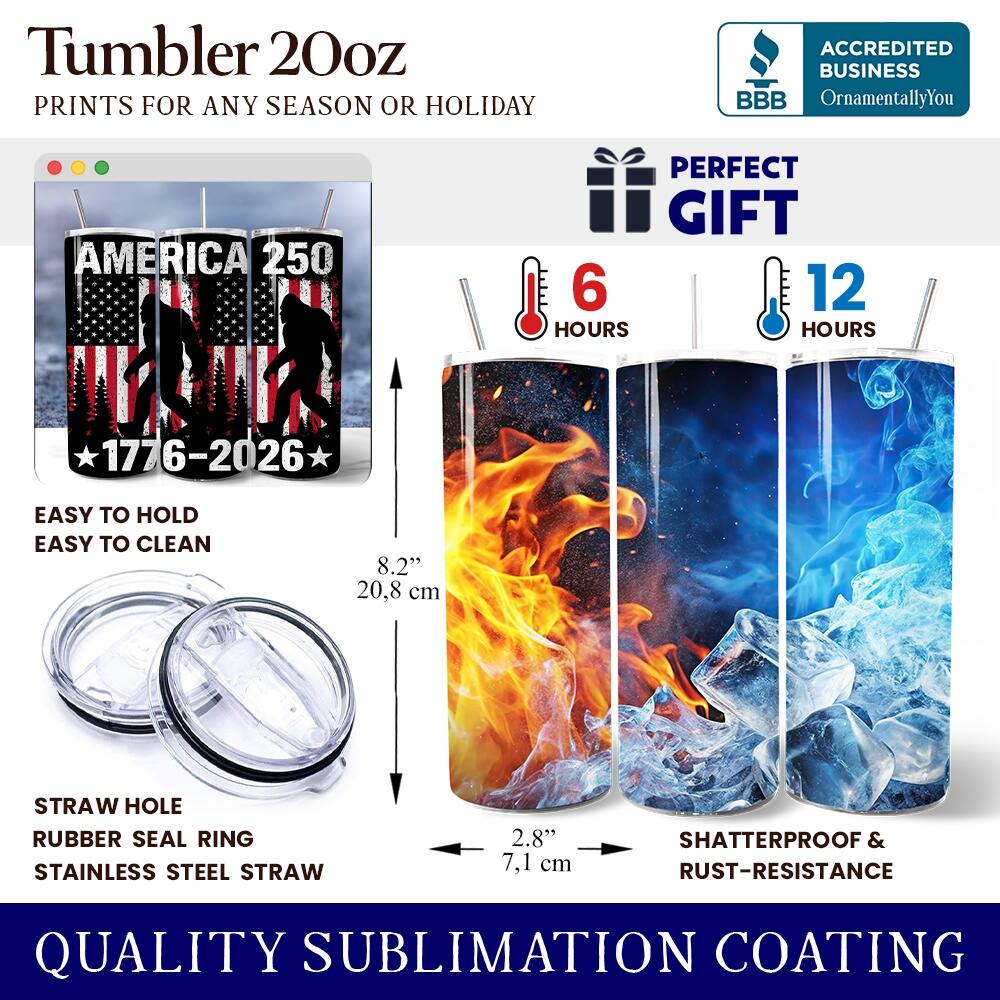 Tumbler 20oz  
PRINTS FOR ANY SEASON OR HOLIDAY  
ACCREDITED BUSINESS BBB OrnamentallyYou  
AMERICA 250  
PERFECT GIFT  
6 HOURS  
12 HOURS  
1776-2026  
EASY TO HOLD  
EASY TO CLEAN  
8.2" (20.8 cm)  
STRAW HOLE  
RUBBER SEAL RING  
STAINLESS STEEL STRAW  
2.8" (7.1 cm)  
SHATTERPROOF & RUST-RESISTANCE  
QUALITY SUBLIMATION COATING