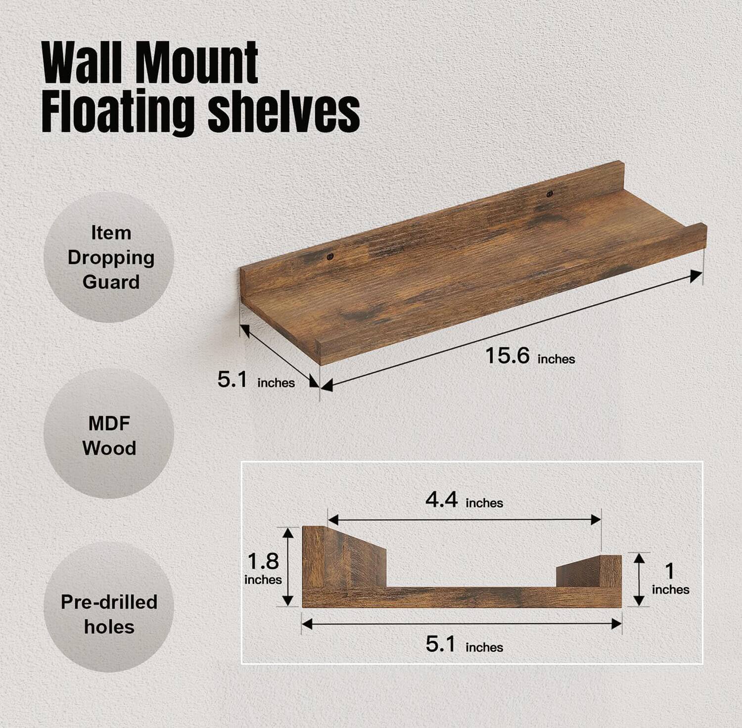 Wall Mount Floating shelves

- Item Dropping Guard
- MDF Wood
- Pre-drilled holes

Dimensions:
- Length: 15.6 inches
- Width: 5.1 inches
- Depth: 4.4 inches
- Height: 1 inch
- Thickness: 1.8 inches