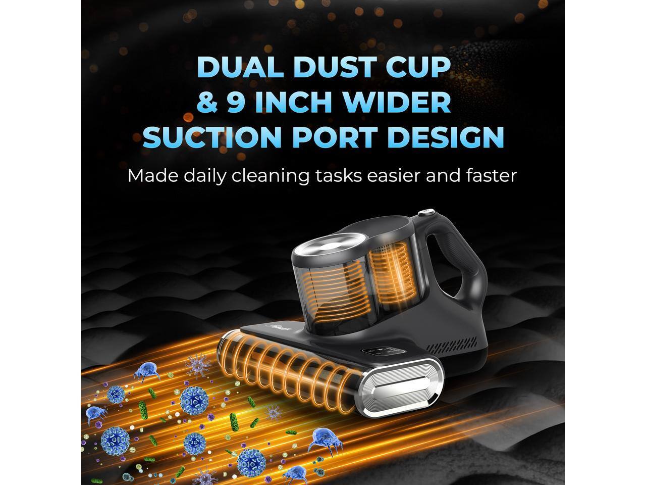 DUAL DUST CUP & 9 INCH WIDER SUCTION PORT DESIGN  
Made daily cleaning tasks easier and faster