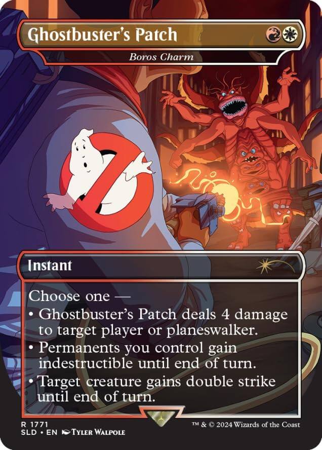 Ghostbuster's Patch  
Boros Charm  

Instant  

Choose one  
- Ghostbuster's Patch deals 4 damage to target player or planeswalker.  
- Permanents you control gain indestructible until end of turn.  
- Target creature gains double strike until end of turn.  

R 1771  
SLD • EN  
Tyler Walpole  
TM & © 2024 Wizards of the Coast