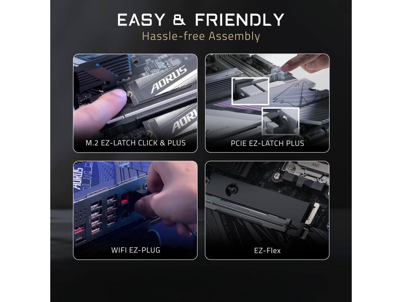 EASY & FRIENDLY  
Hassle-free Assembly  

AORUS AORI  
M.2 EZ-LATCH CLICK & PLUS  
PCIE EZ-LATCH PLUS  
WIFI EZ-PLUG  
EZ-Flex