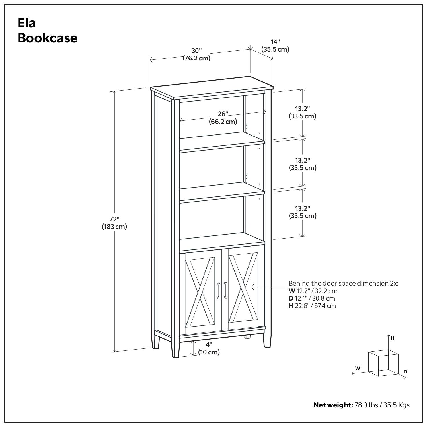 Ela Bookcase

- Width: 30" (76.2 cm)
- Depth: 14" (35.5 cm)
- Height: 72" (183 cm)
- Shelf Dimensions:
  - Top Shelf: 26" (66.2 cm) x 13.2" (33.5 cm)
  - Middle Shelf: 26" (66.2 cm) x 13.2" (33.5 cm)
  - Bottom Shelf: 26" (66.2 cm) x 13.2" (33.5 cm)
- Behind the door space dimension 2x:
  - Width: 12.7" / 32.2 cm
  - Depth: 12.1" / 30.8 cm
  - Height: 22.6" / 57.4 cm
- Net weight: 78.3 lbs / 35.5 Kgs