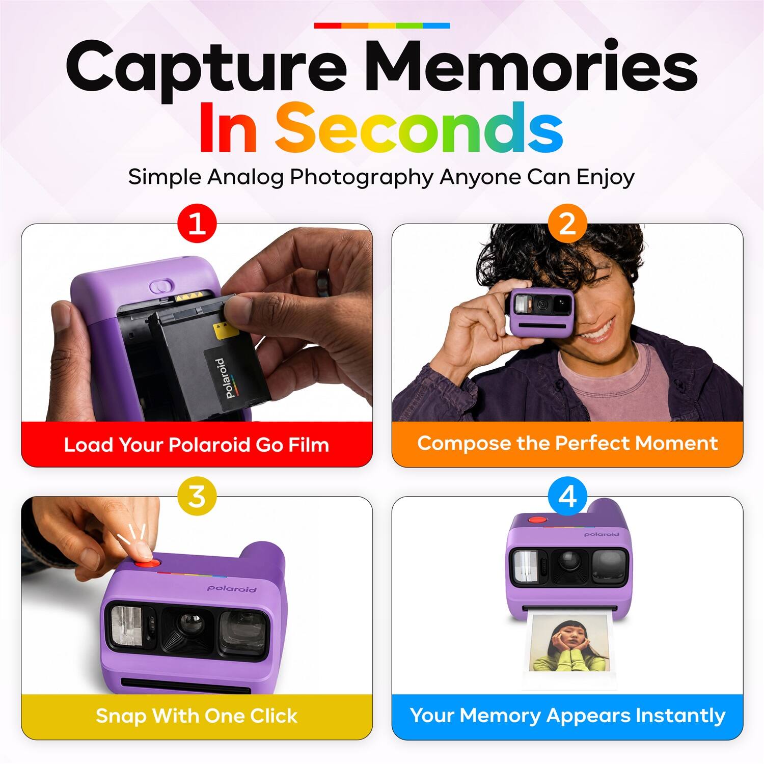 Capture Memories In Seconds  
Simple Analog Photography Anyone Can Enjoy  

1. Load Your Polaroid Go Film  
2. Compose the Perfect Moment  
3. Snap With One Click  
4. Your Memory Appears Instantly