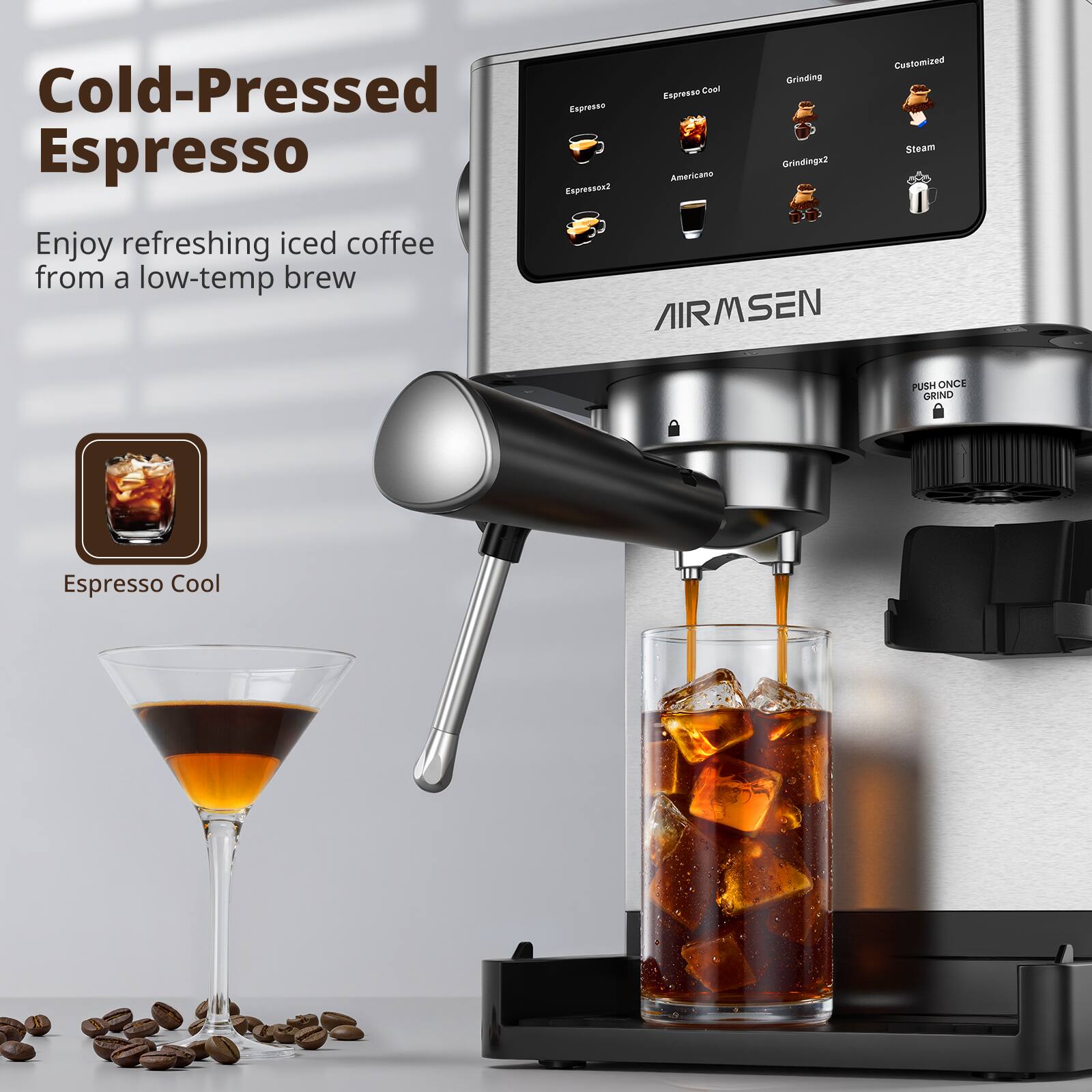 Cold-Pressed Espresso

Enjoy refreshing iced coffee from a low-temp brew

Espresso Cool

Espresso  
Espresso2  
Americano  
Grinding  
Grinding2  
Steam  
Customized  

AIRMSEN

PUSH ONCE OR INO  
GRIND