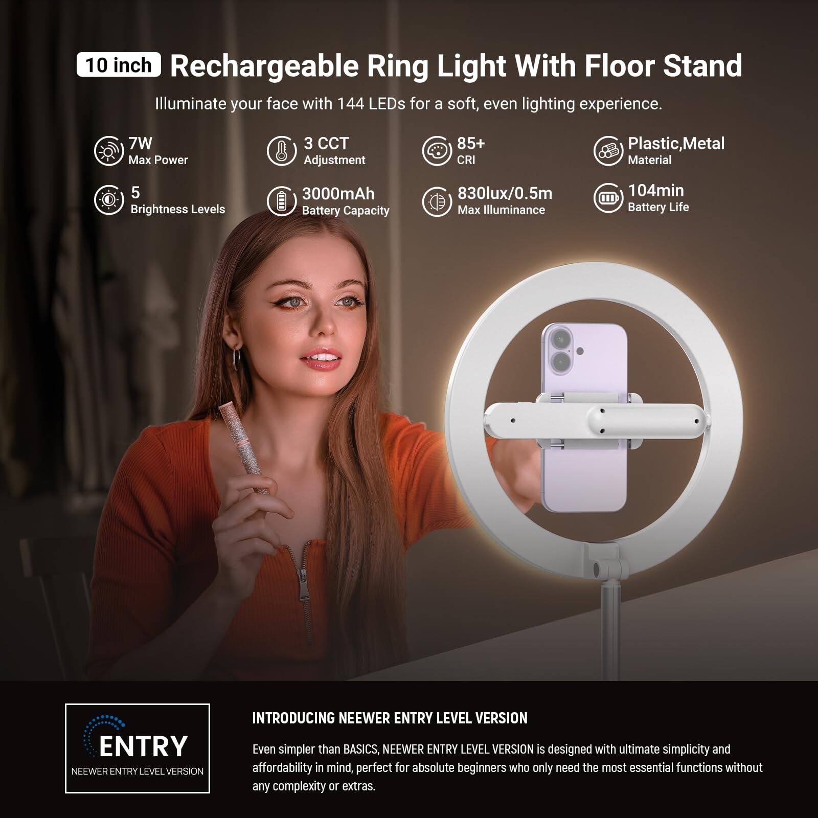 10 inch Rechargeable Ring Light With Floor Stand

Illuminate your face with 144 LEDs for a soft, even lighting experience.

- 7W Max Power
- 3 CCT Adjustment
- 5 Brightness Levels
- 3000mAh Battery Capacity
- 85+ CRI
- 830lux/0.5m Max Illuminance
- 104min Battery Life
- Plastic, Metal Material

ENTRY LEVEL VERSION

INTRODUCING NEEWER ENTRY LEVEL VERSION

Even simpler than BASICS, NEEWER ENTRY LEVEL VERSION is designed with ultimate simplicity and affordability in mind, perfect for absolute beginners who only need the most essential functions without any complexity or extras.