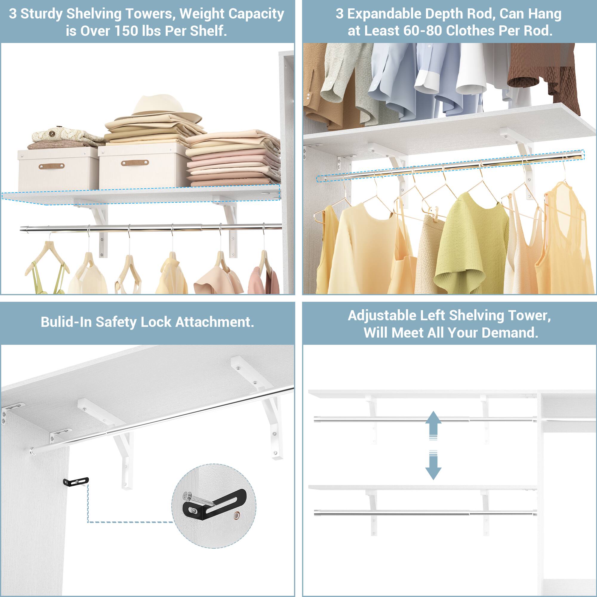 3 Sturdy Shelving Towers, Weight Capacity is Over 150 lbs Per Shelf.

3 Expandable Depth Rod, Can Hang at Least 60-80 Clothes Per Rod.

Built-In Safety Lock Attachment.

Adjustable Left Shelving Tower, Will Meet All Your Demand.