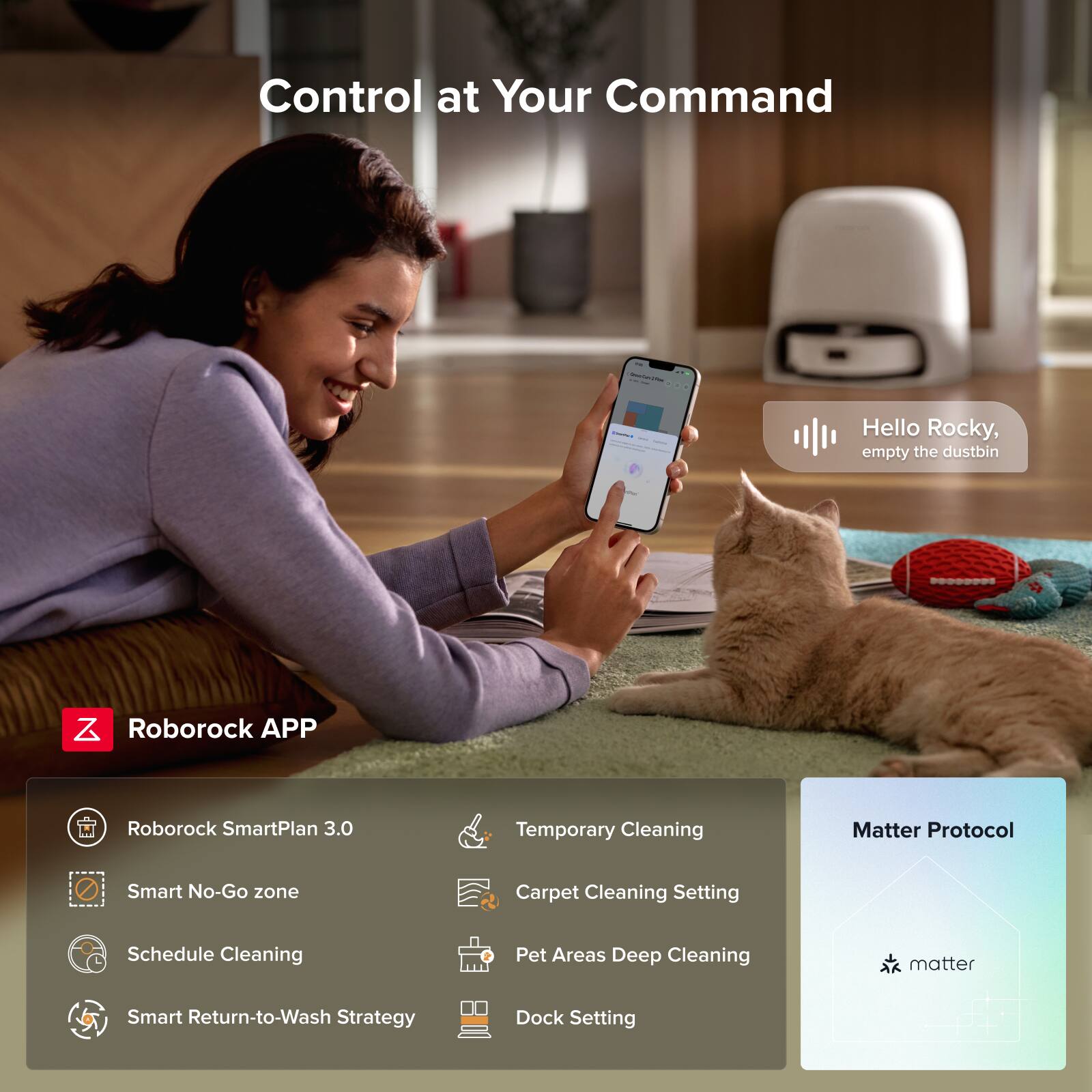 Control at Your Command

Hello Rocky, empty the dustbin

Roborock APP

- Roborock SmartPlan 3.0
- Smart No-Go zone
- Schedule Cleaning
- Smart Return-to-Wash Strategy
- Temporary Cleaning
- Carpet Cleaning Setting
- Pet Areas Deep Cleaning
- Dock Setting

Matter Protocol