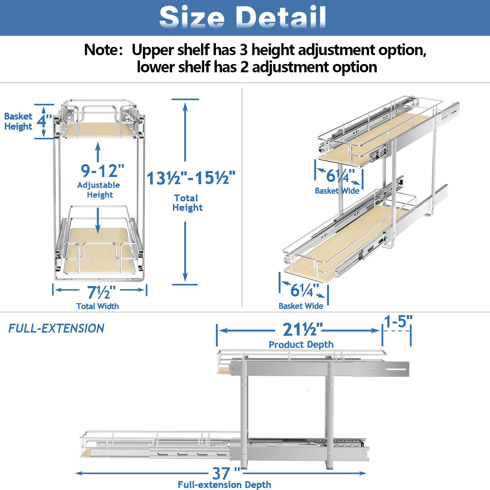 Size Detail

Note: Upper shelf has 3 height adjustment option, lower shelf has 2 adjustment option

Basket Height 4
Adjustable Height 9-12"
Total Height 131/2"-151/2"
Total Width 71/2"

FULL-EXTENSION

Basket Wide 61/4"
Product Depth 1-5"
Full-extension Depth 37"