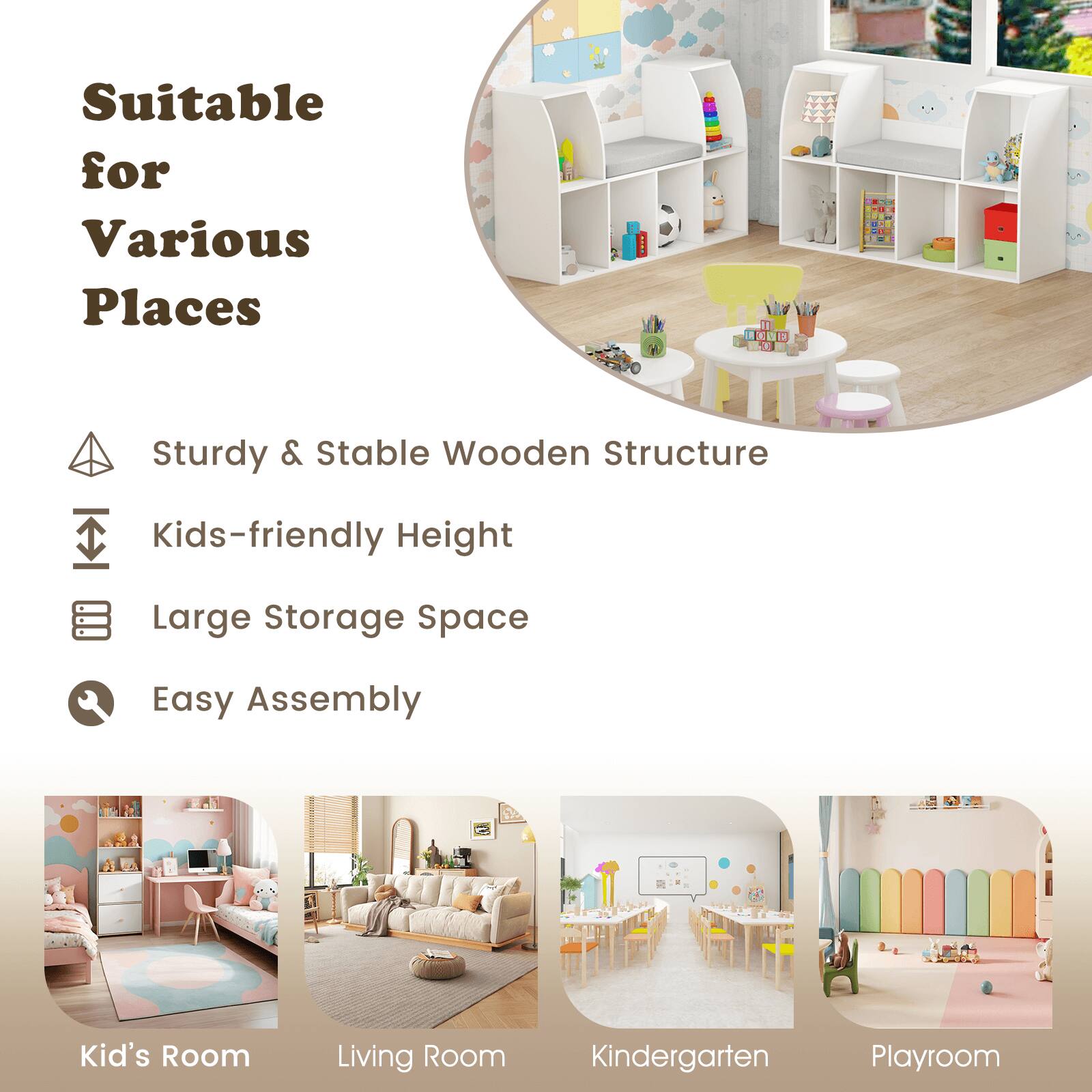 Suitable for Various Places

- Sturdy & Stable Wooden Structure
- Kids-friendly Height
- Large Storage Space
- Easy Assembly

Kid's Room
Living Room
Kindergarten
Playroom
