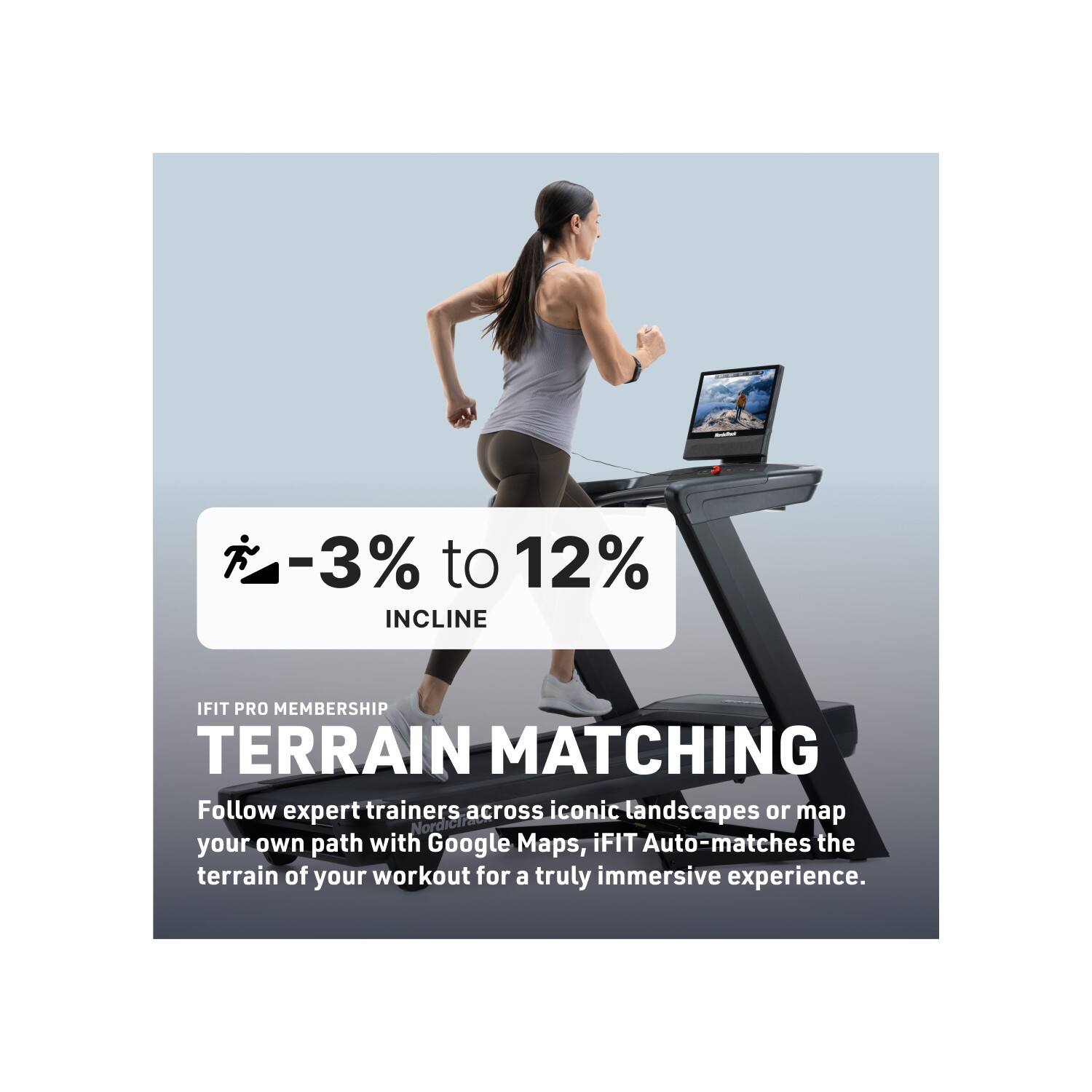 -3% to 12% INCLINE

IFIT PRO MEMBERSHIP

TERRAIN MATCHING

Follow expert trainers across iconic landscapes or map your own path with Google Maps. iFIT Auto-matches the terrain of your workout for a truly immersive experience.