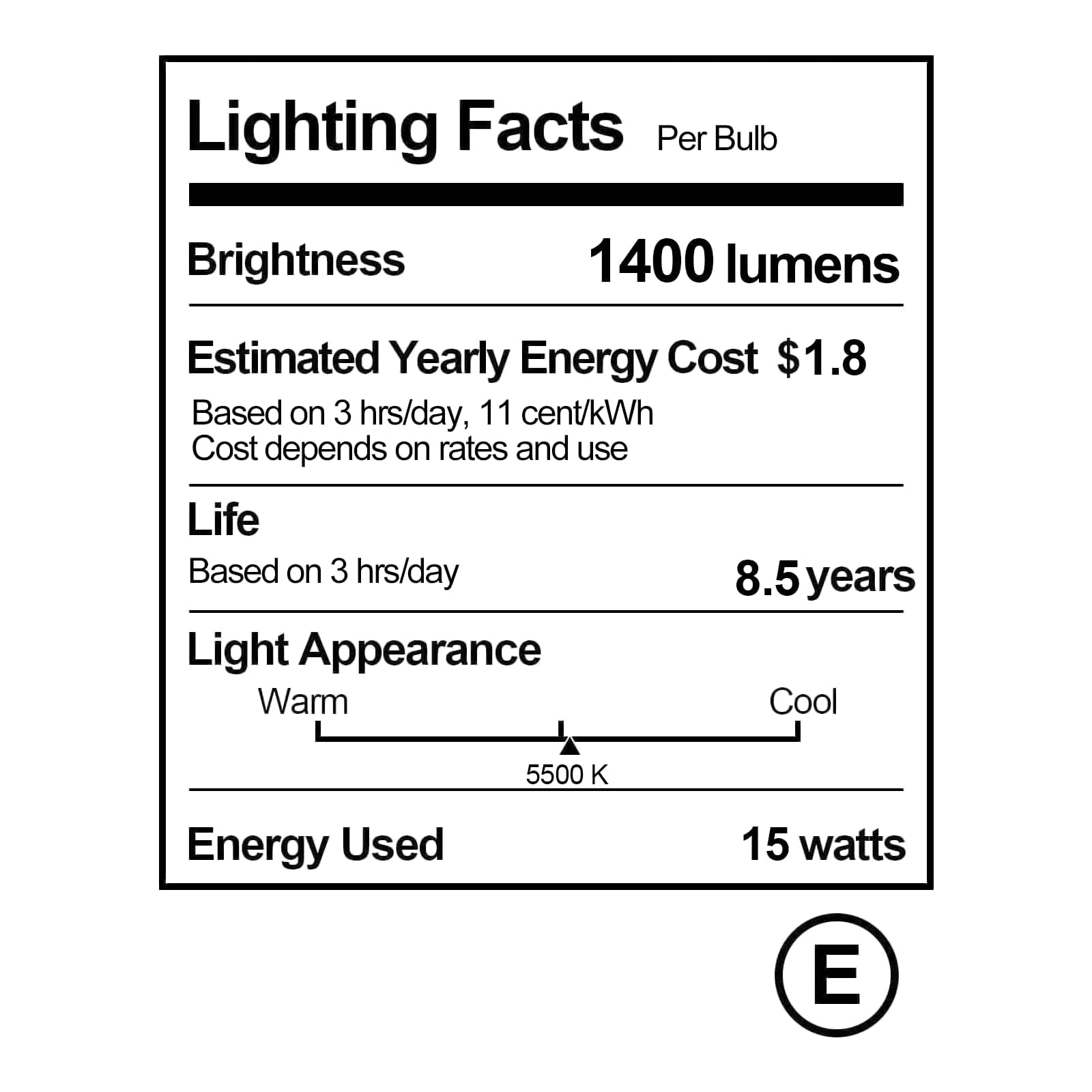 Lighting Facts  
Per Bulb  

Brightness  
1400 lumens  

Estimated Yearly Energy Cost  
$1.8  
Based on 3 hrs/day, 11 cent/kWh  
Cost depends on rates and use  

Life  
Based on 3 hrs/day  
8.5 years  

Light Appearance  
Warm  
Cool  
5500 K  

Energy Used  
15 watts  

E