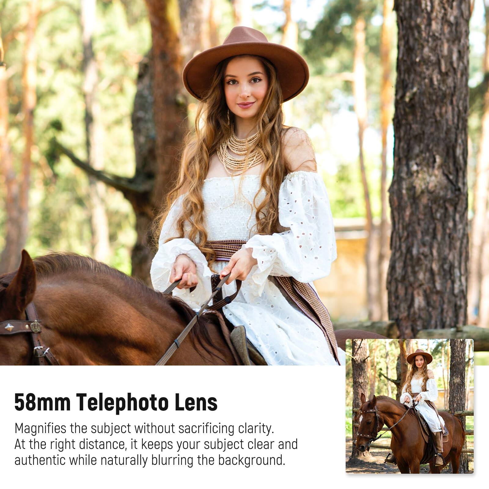 58mm Telephoto Lens

Magnifies the subject without sacrificing clarity. At the right distance, it keeps your subject clear and authentic while naturally blurring the background.