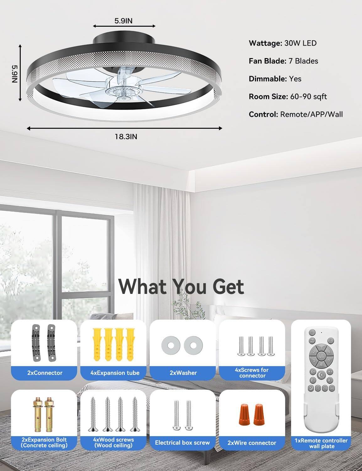 5.9IN  
Wattage: 30W LED  
5.9IN  
Fan Blade: 7 Blades  
Dimmable: Yes  
Room Size: 60-90 sqft  
Control: Remote/APP/Wall  
18.3IN  

What You Get  
2xConnector  
4xExpansion tube  
2xWasher  
4xScrews for connector  
4xExpansion Bolt (Concrete ceiling)  
4xWood screws (Wood ceiling)  
Electrical box screw  
2xWire connector  
1xRemote controller wall plate