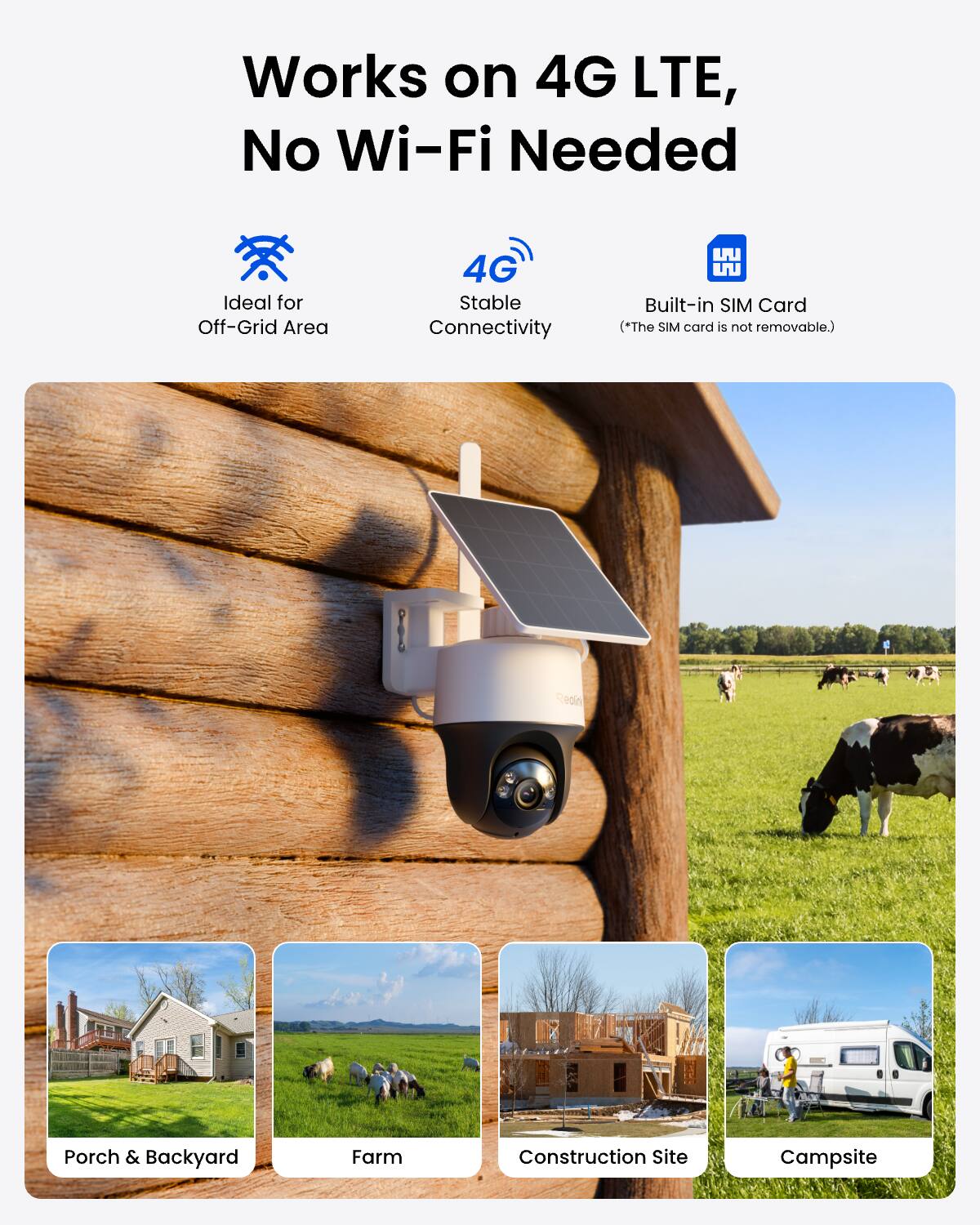 Works on 4G LTE, No Wi-Fi Needed  
Ideal for Off-Grid Area  
4G Stable Connectivity  
Built-in SIM Card (*The SIM card is not removable.)  

Porch & Backyard  
Farm  
Construction Site  
Campsite