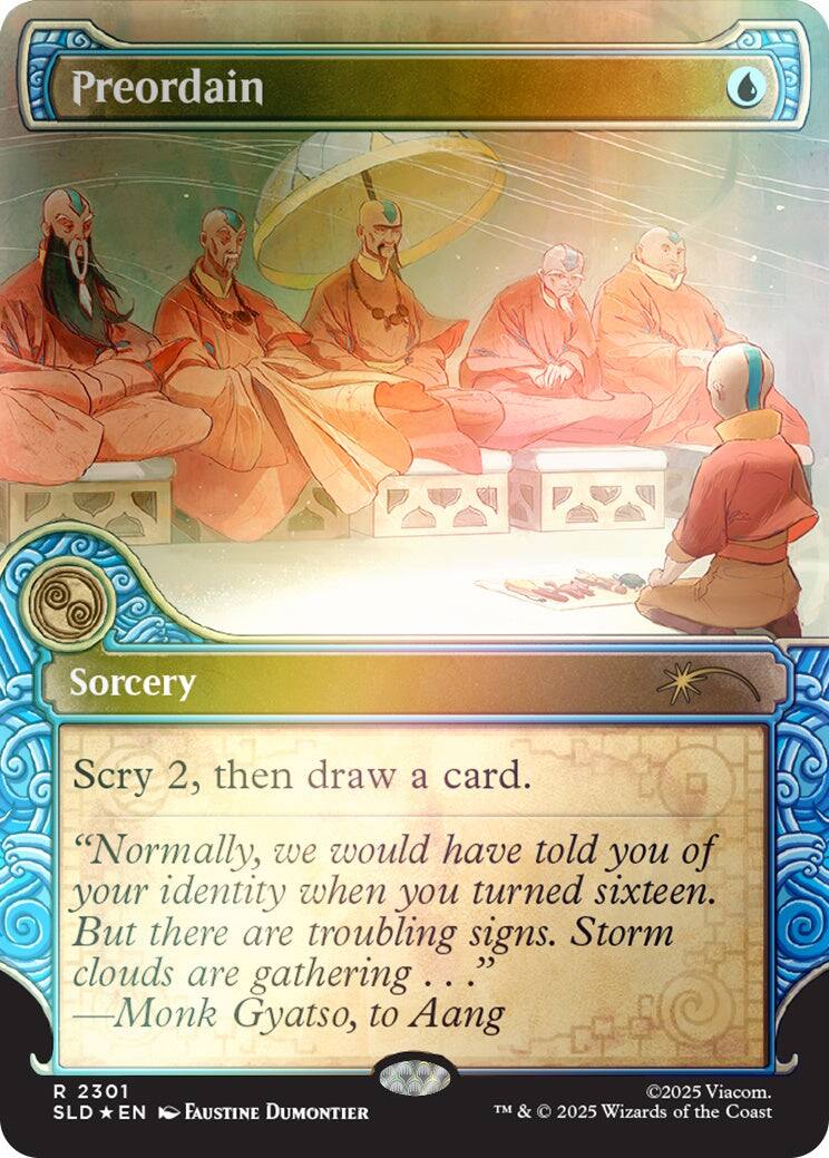 Preordain  
Sorcery  
Scry 2, then draw a card.  
"Normally, we would have told you of your identity when you turned sixteen. But there are troubling signs. Storm clouds are gathering... -Monk Gyatso, to Aang"  
R 2301 SLD EN  
FAUSTINE DUMONTIER  
©2025 Viacom. TM & © 2025 Wizards of the Coast