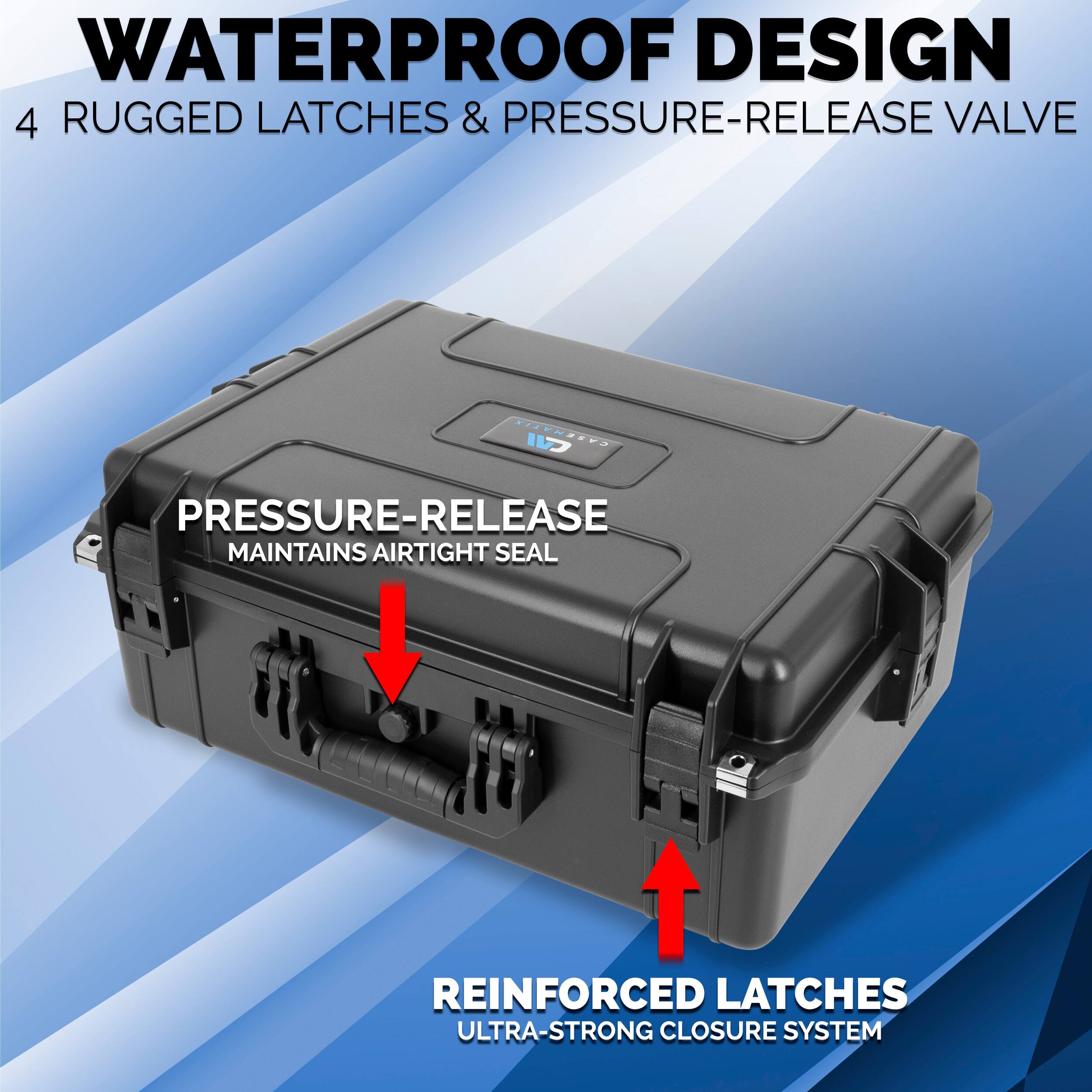 WATERPROOF DESIGN  
4 RUGGED LATCHES & PRESSURE-RELEASE VALVE  

PRESSURE-RELEASE  
MAINTAINS AIRTIGHT SEAL  

REINFORCED LATCHES  
ULTRA-STRONG CLOSURE SYSTEM
