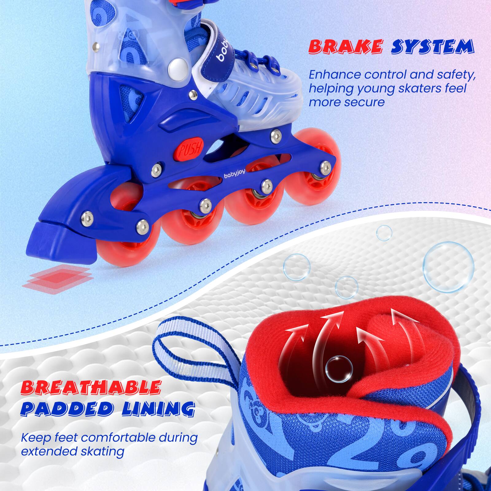 - BRAKE SYSTEM
  Enhance control and safety, helping young skaters feel more secure

- BREATHABLE PADDED LINING
  Keep feet comfortable during extended skating