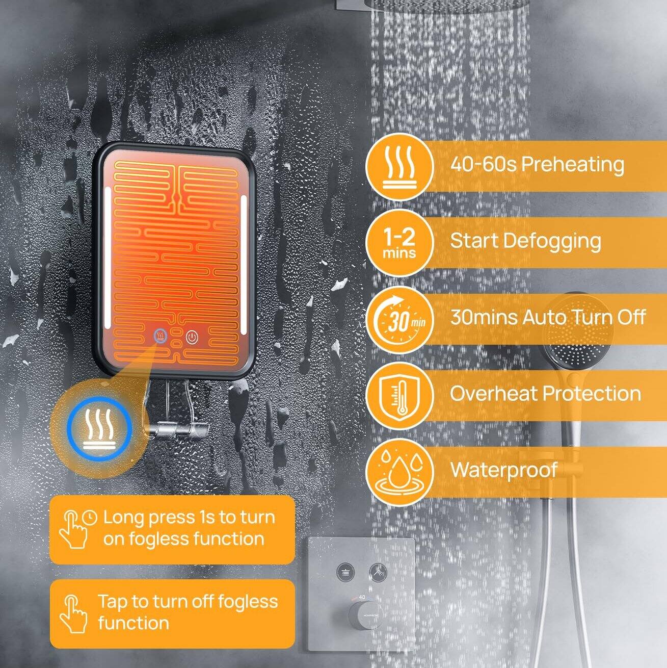 40-60s Preheating  
1-2 mins Start Defogging  
30 mins Auto Turn Off  
Overheat Protection  
Waterproof  

Long press 1s to turn on fogless function  
Tap to turn off fogless function