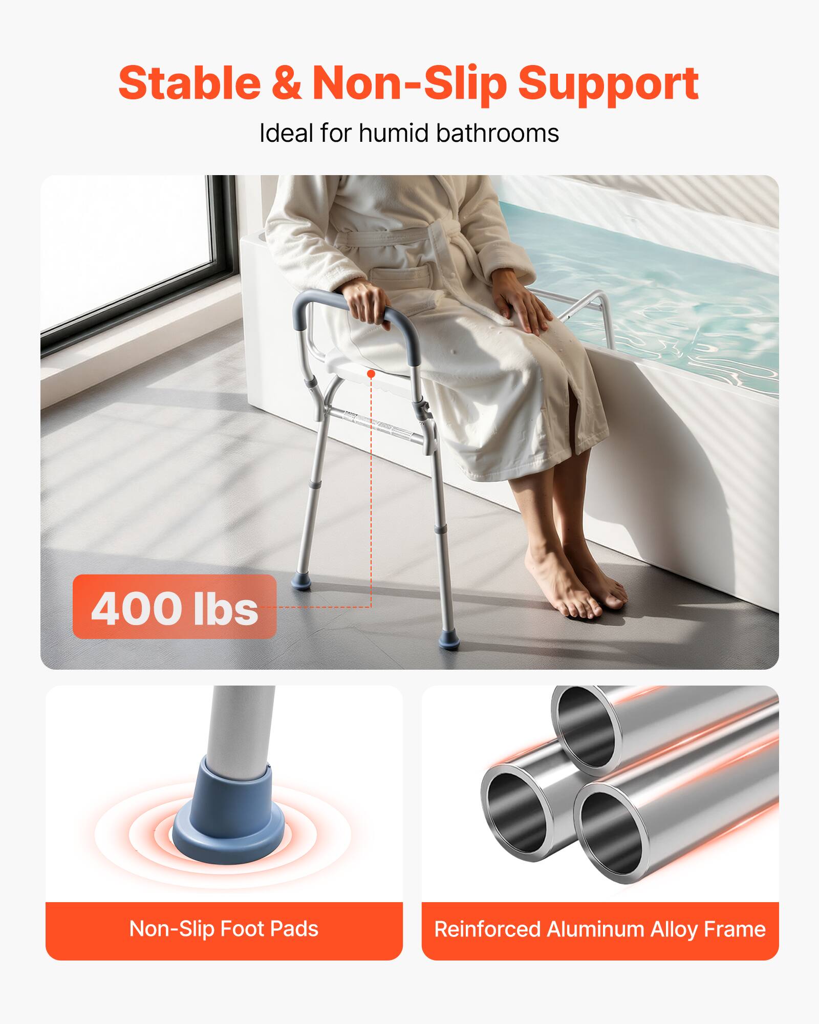 Stable & Non-Slip Support  
Ideal for humid bathrooms  

400 lbs  

Non-Slip Foot Pads  

Reinforced Aluminum Alloy Frame