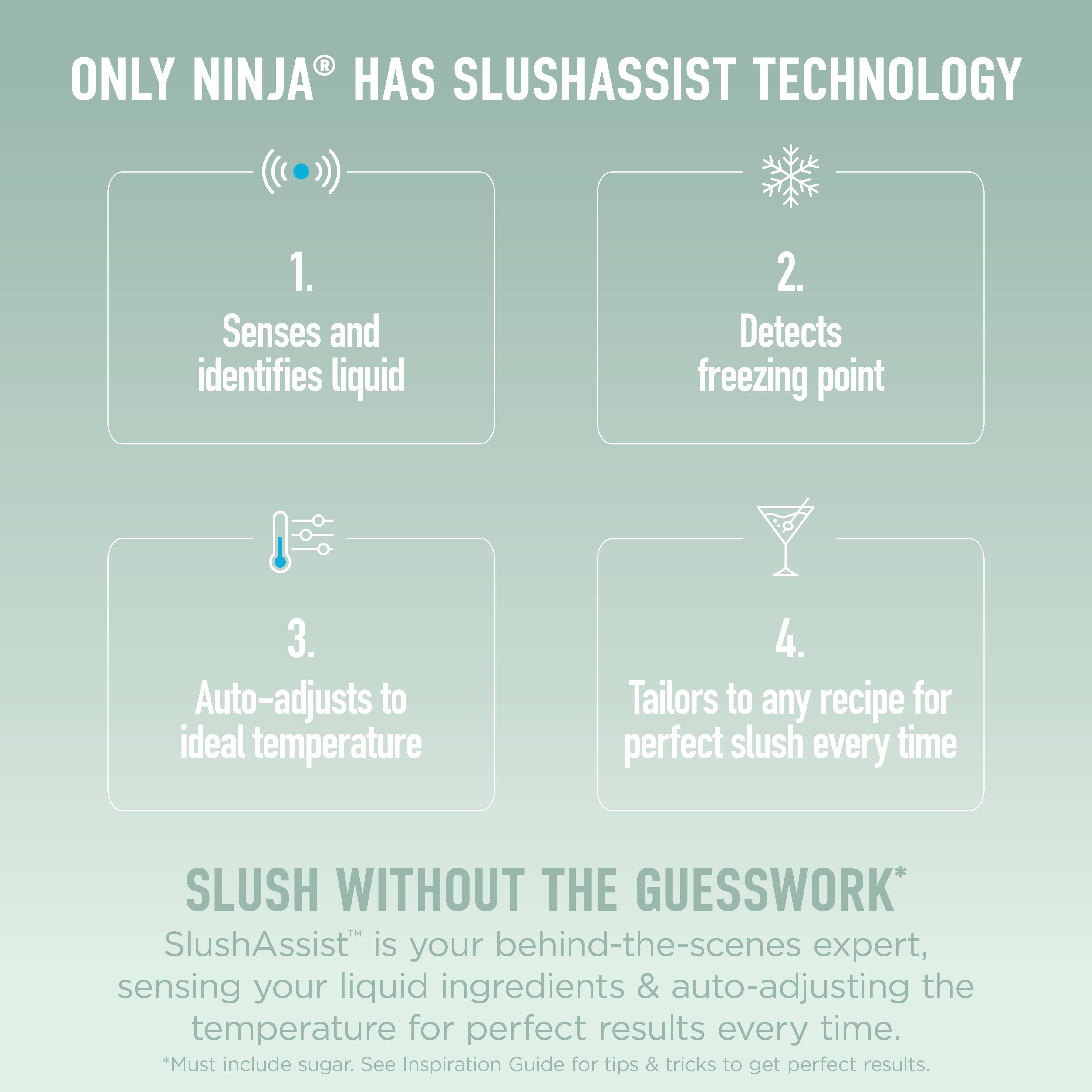 ONLY NINJA® HAS SLUSHASSIST TECHNOLOGY

1. Senses and identifies liquid
2. Detects freezing point
3. Auto-adjusts to ideal temperature
4. Tailors to any recipe for perfect slush every time

SLUSH WITHOUT THE GUESSWORK*
SlushAssist™ is your behind-the-scenes expert, sensing your liquid ingredients & auto-adjusting the temperature for perfect results every time.
*Must include sugar. See Inspiration Guide for tips & tricks to get perfect results.