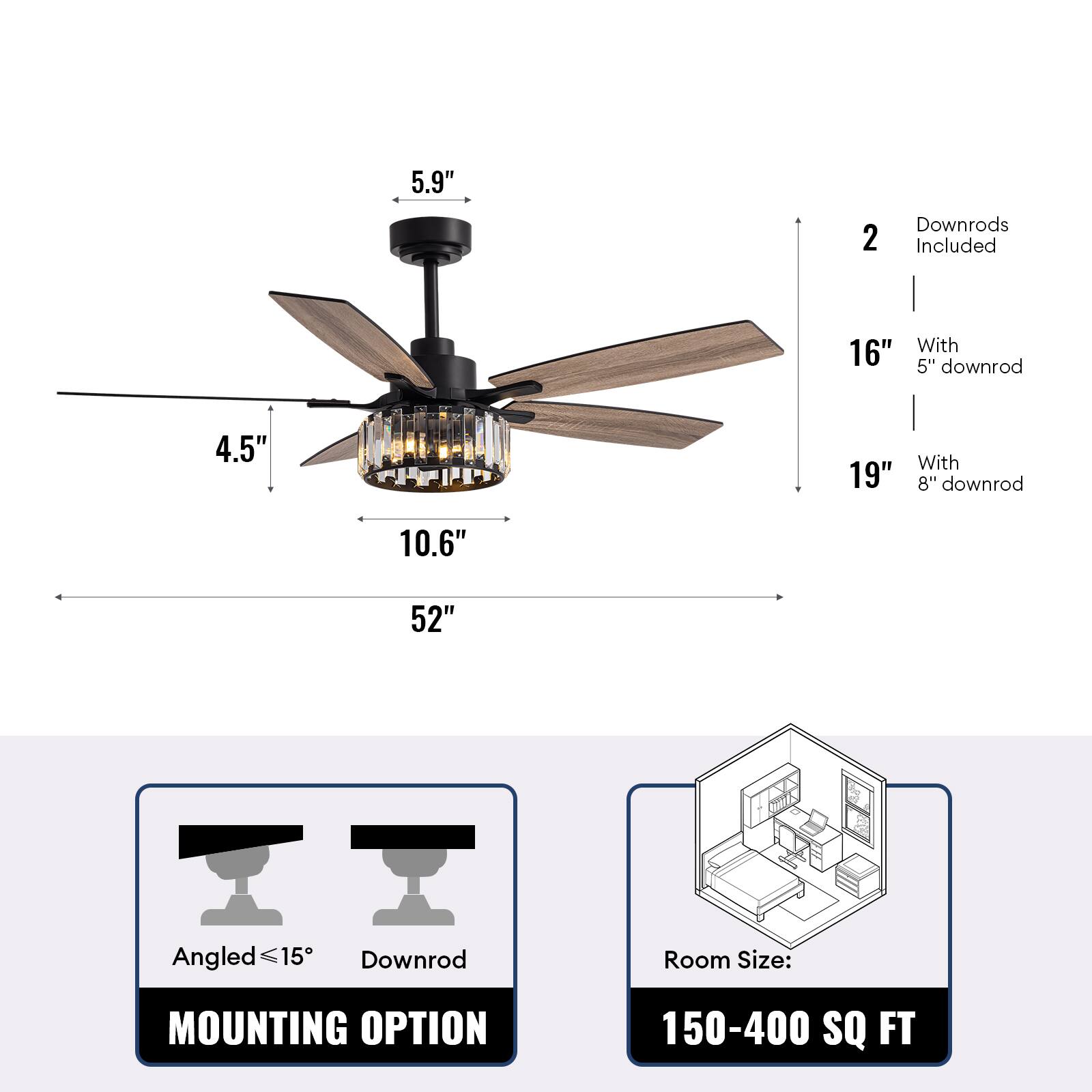 5.9"  
4.5"  
10.6"  
52"  

2 Downrods Included  
16" With 5" downrod  
19" With 8" downrod  

MOUNTING OPTION  
Angled ≤15°  
Downrod  

Room Size: 150-400 SQ FT