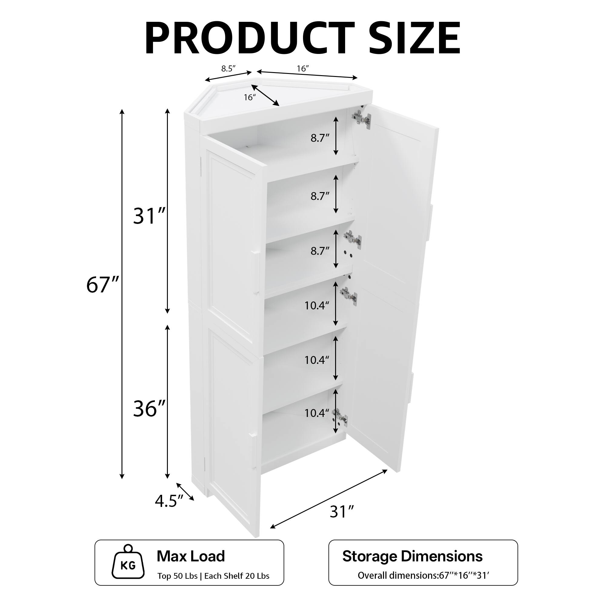 PRODUCT SIZE  
8.5" 16" 16 8.7" 31" 8.7" 8.7" 67" 10.4" 10.4" 36" 10.4" 4.5' 31"  

KG Max Load  
Top 50 Lbs | Each Shelf 20 Lbs  

Storage Dimensions  
Overall dimensions: 67" x 16" x 31"