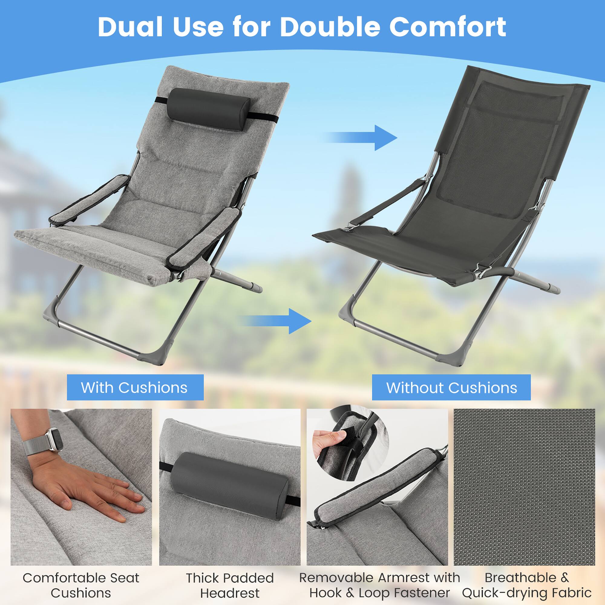 Dual Use for Double Comfort

With Cushions

Comfortable Seat Cushions
Thick Padded Headrest
Removable Armrest with Hook & Loop Fastener
Breathable & Quick-drying Fabric

Without Cushions