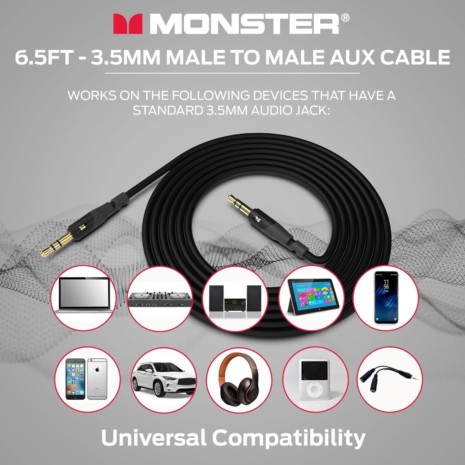 R MONSTER 6.5FT-3.5MM MALE TO MALE AUX CABLE WORKS ON THE FOLLOWING DEVICES THAT HAVE A STANDARD 3.5MM AUDIO JACK: Universal Compatibility