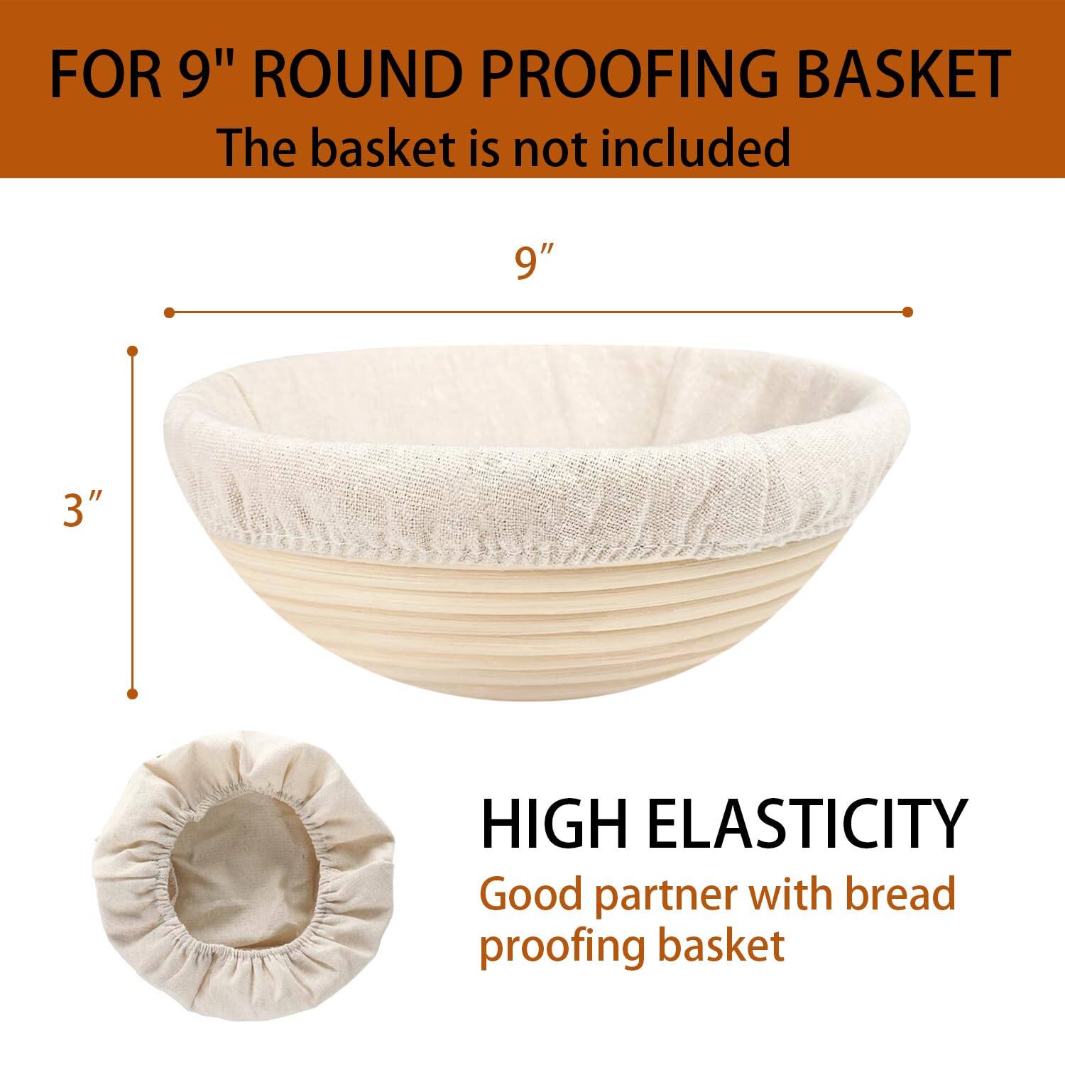 FOR 9" ROUND PROOFING BASKET  
The basket is not included  

9"  
3"  

HIGH ELASTICITY  
Good partner with bread proofing basket