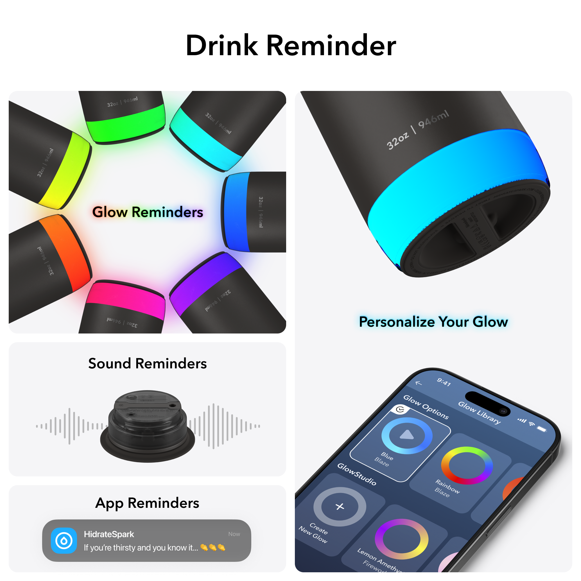 Glow Reminders

Sound Reminders

App Reminders
HidrateSpark
If you're thirsty and you know it...

Personalize Your Glow
Glow Options
Glow Library
GlowStudio
Create New Glow
Blue Blaze
Rainbow Blaze
Lemon Amethyst Blaze