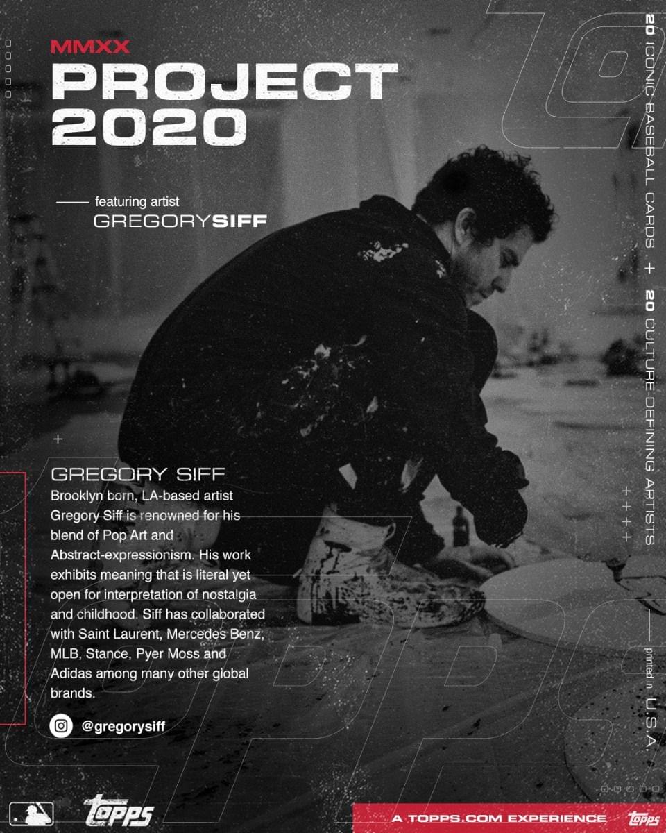 MMXX  
PROJECT 2020  
featuring artist  
GREGORY SIFF  

GREGORY SIFF  
Brooklyn born, LA-based artist  
Gregory Siff is renowned for his blend of Pop Art and Abstract-expressionism. His work exhibits meaning that is literal yet open for interpretation of nostalgia and childhood. Siff has collaborated with Saint Laurent, Mercedes Benz, MLB, Stance, Pyer Moss and Adidas among many other global brands.  
@gregorysiff  

20 ICONIC BASEBALL CARDS  
+  
20 CULTURE-DEFINING ARTISTS  

A TOPPS.COM EXPERIENCE