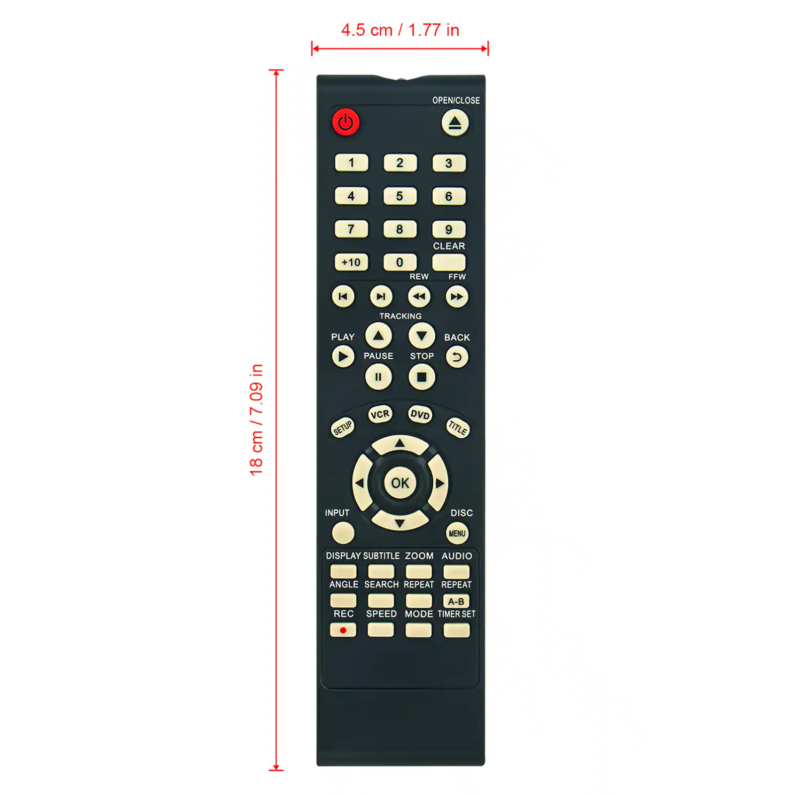4.5 cm / 1.77 in  
OPEN/CLOSE  
1 2 3 4 5 6 7 +10 8 9 CLEAR 0 REW FFW  
TRACKING PLAY BACK  
PAUSE STOP  
VCR DVD SETUP TITLE OK INPUT DISC MENU  
DISPLAY SUBTITLE ZOOM AUDIO ANGLE SEARCH REPEAT REPEAT A-B REC  
SPEED MODE TIMER SET