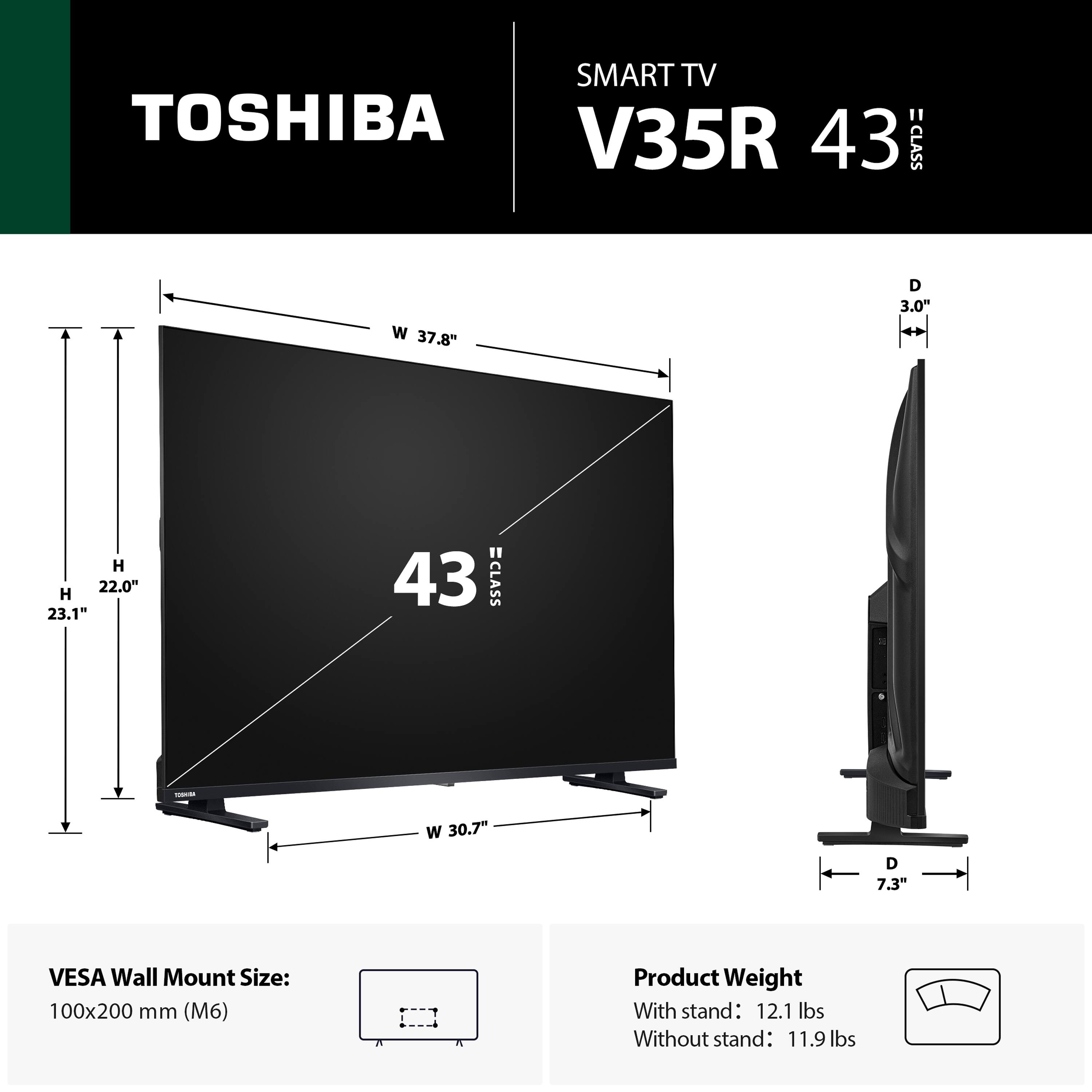 SMART TV TOSHIBA "V35R 43 CLASS" W 37.8" D 3.0" H 22.0" H 23.1" W 30.7" D 7.3" VESA Wall Mount Size: 100x200 mm (M6) Product Weight With stand: 12.1 lbs Without stand: 11.9 lbs
