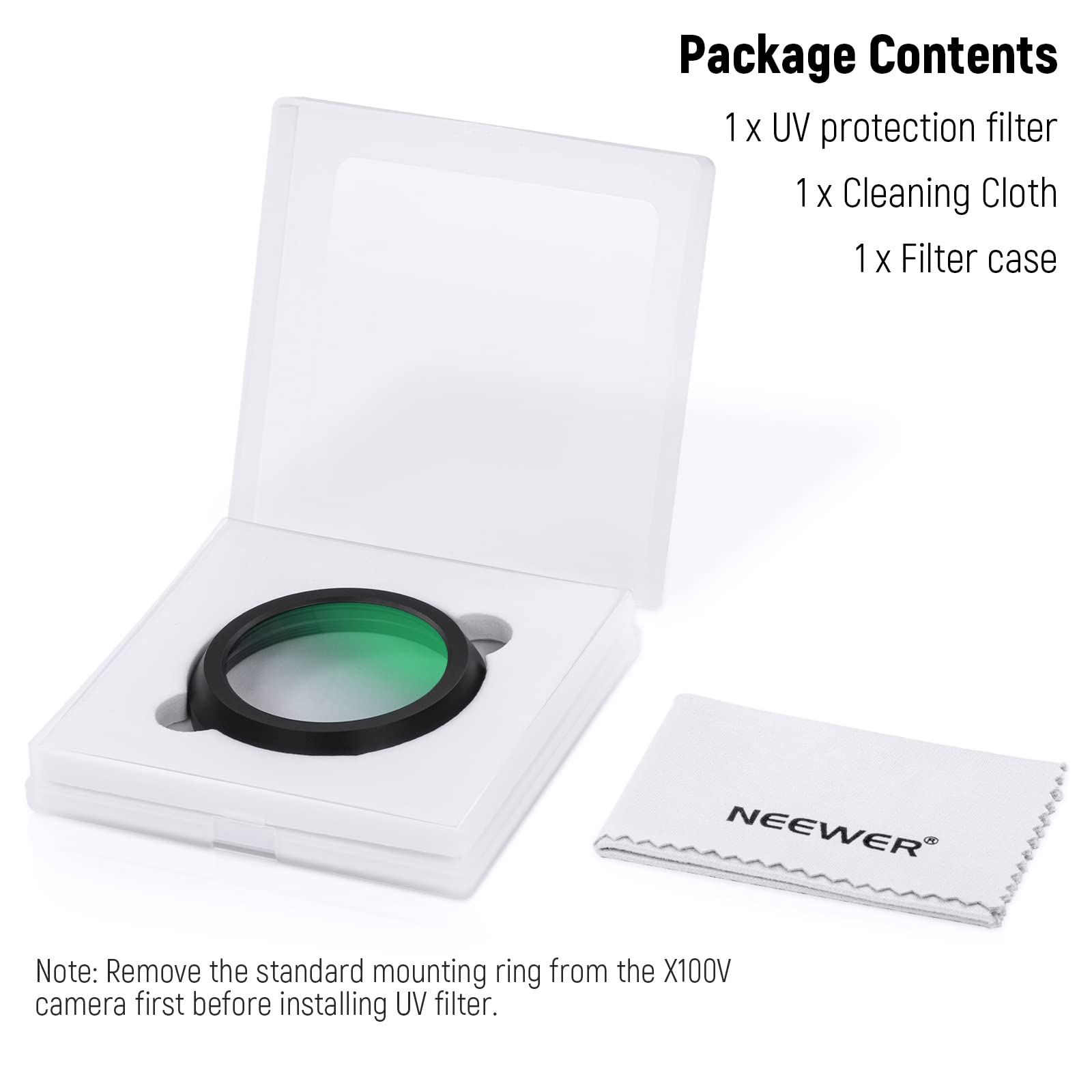 Package Contents  
1 x UV protection filter  
1 x Cleaning Cloth  
1 x Filter case  

NEEWER  

Note: Remove the standard mounting ring from the X100V camera first before installing UV filter.